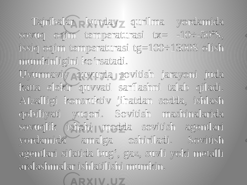 Tajribalar bunday qurilma yordamida sovuq oqim temperaturasi tx= -10÷-50ºS, issiq oqim temperaturasi tg=100÷1300S olish mumkinligini ko‘rsatadi. Uyurmaviy quvurda sovitish jarayoni juda katta elektr quvvati sarflashni talab qiladi. Afzalligi konsruktiv jihatdan sodda, ishlash qobiliyati yuqori. Sovitish mashinalarida sovuqlik ishchi modda sovitish agentlari yordamida amalga oshiriladi. Sovitish agentlari sifatida bug‘, gaz, suvli yoki metalli aralashmalar ishlatilishi mumkin. 