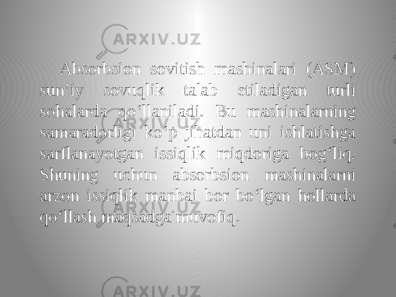 Absorbsion sovitish mashinalari (ASM) sun’iy sovuqlik talab etiladigan turli sohalarda qo‘llaniladi. Bu mashinalarning samaradorligi ko‘p jihatdan uni ishlatishga sarflanayotgan issiqlik miqdoriga bog‘liq. Shuning uchun absorbsion mashinalarni arzon issiqlik manbai bor bo‘lgan hollarda qo‘llash maqsadga muvofiq. 