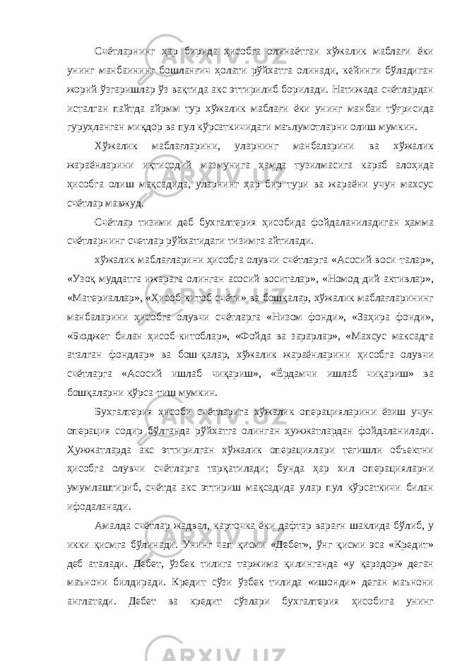 Счётларнинг ҳар бирида ҳисобга олинаётган хўжалик маблағи ёки унинг манбаининг бошланғич ҳолати рўйхатга олинади, кейинги бўладиган жорий ўзгаришлар ўз вақтида акс эттирилиб борилади. Натижада счётлардан исталган пайтда айрмм тур хўжалик маблағи ёки унинг манбаи тўғрисида гуруҳланган миқдор ва пул кўрсаткичидаги маълумотларни олиш мумкин. Хўжалик маблағларини, уларнинг манбаларини ва хўжалик жараёнларини иқтисодий мазмунига ҳамда тузилмасига караб алоҳида ҳисобга олиш мақсадида, уларнинг ҳар бир тури ва жараёни учун махсус счётлар мавжуд. Счётлар тизими деб бухгалтерия ҳисобида фойдаланиладиган ҳамма счётларнинг счетлар рўйхатидаги тизимга айтилади. хўжалик маблағларини ҳисобга олувчи счётларга «Асосий воси-талар», «Узоқ муддатга ижарага олинган асосий воситалар», «Номод-дий активлар», «Материаллар», «Ҳисоб-китоб счёти» ва бошқалар, хўжалик маблағларининг манбаларини ҳисобга олувчи счётларга «Низом фонди», «Заҳира фонди», «Бюджет билан ҳисоб-китоблар», «Фойда ва зарарлар», «Махсус максадга аталган фондлар» ва бош-қалар, хўжалик жараёнларини ҳисобга олувчи счётларга «Асосий ишлаб чиқариш», «Ёрдамчи ишлаб чиқариш» ва бошқаларни кўрса-тиш мумкин. Бухгалтерия ҳисоби счётларига хўжалик операцияларини ёзиш учун операция содир бўлганда рўйхатга олинган ҳужжатлардан фойдаланилади. Ҳужжатларда акс эттирилган хўжалик операциялари тегишли объектни ҳисобга олувчи счётларга тарқатилади; бунда ҳар хил операцияларни умумлаштириб, счётда акс эттириш мақсадида улар пул кўрсаткичи билан ифодаланади. Амалда счётлар жадвал, карточка ёки дафтар варағн шаклида бўлиб, у икки қисмга бўлинади. Унинг чап қисми «Дебет», ўнг қисми эса «Кредит» деб аталади. Дебет, ўзбек тилига таржима қилинганда «у қарздор» деган маънони билдиради. Кредит сўзи ўзбек тилида «ишонди» деган маънони англатади. Дебет ва кредит сўзлари бухгалтерия ҳисобига унинг 