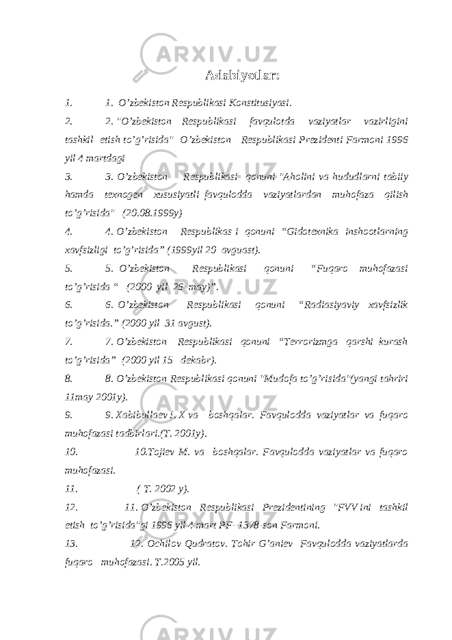 Adabiyotlar: 1. 1. O’zbekiston Respublikasi Konstitusiyasi. 2. 2. &#34;O’zbekiston Respublikasi favqulotda vaziyatlar vazirligini tashkil etish to’g’risida&#34; O’zbekiston Respublikasi Prezidenti Farmoni 1996 yil 4 martdagi 3. 3. O’zbekiston Respublikasi qonuni &#34;Aholini va hududlarni tabiiy hamda texnogen xususiyatli favqulodda vaziyatlardan muhofaza qilish to’g’risida&#34; (20.08.1999y) 4. 4. O’zbekiston Respublikas i qonuni “Gidotexnika inshootlarning xavfsizligi to’g’risida” (1999yil 20 avguast). 5. 5. O’zbekiston Respublikasi qonuni “Fuqaro muhofazasi to’g’risida “ (2000 yil 26 may)”. 6. 6. O’zbekiston Respublikasi qonuni “Radiasiyaviy xavfsizlik to’g’risida.” (2000 yil 31 avgust). 7. 7. O’zbekiston Respublikasi qonuni “Terrorizmga qarshi kurash to’g’risida” (2000 yil 15 dekabr). 8. 8. O’zbekiston Respublikasi qonuni &#34;Mudofa to’g’risida&#34;(yangi tahriri 11may 2001y). 9. 9. Xabibullaev I. X va boshqalar. Favqulodda vaziyatlar va fuqaro muhofazasi tadbirlari.(T. 2001y). 10. 10.Tojiev M. va boshqalar. Favqulodda vaziyatlar va fuqaro muhofazasi. 11. ( T. 2002 y). 12. 11. O’zbekiston Respublikasi Prezidentining &#34;FVV ini tashkil etish to’g’risida&#34;gi 1996 yil 4 mart PF- 1378-son Farmoni. 13. 12. Ochilov Qudratov. Tohir G’aniev Favqulodda vaziyatlarda fuqaro muhofazasi. T.2005 yil. 