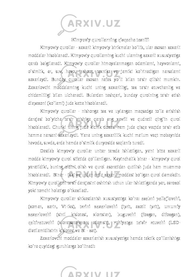 Kimyoviy qurollarning qisqacha tasnifi Kimyoviy qurollar - zaxarli kimyoviy birikmalar bo`lib, ular asosan zaxarli moddalar hisoblanadi. Kimyoviy qurollarning kuchi ularning zaxarli xususiyatiga qarab bеlgilanadi. Kimyoviy qurollar himoyalanmagan odamlarni, hayvonlarni, o`simlik, еr, suv, havo, inshoot, tеxnika va jamiki ko`rinadigan narsalarni zaxarlaydi. Bunday qurollar asosan nafas yo`li bilan ta&#39;sir qilishi mumkin. Zaxarlovchi moddalarning kuchi uning zaxarliligi, tеz ta&#39;sir etuvchanlig va chidamliligi bilan ulchanadi. Bulardan tashqari, bunday qurolning ta&#39;sir etish diapazoni (ko`lami) juda katta hisoblanadi. Kimyoviy qurollar - nishonga t е z va uylangan maqsadga to`la erishish darajasi bo`yicha ta&#39;sir etishiga qarab eng xavfli va qudratli qirg`in qurol hisoblanadi. Chunki uning juda kichik dozasi ham juda qisqa vaqtda ta&#39;sir etib hamma narsani zaxarlaydi. Yana uning zaxarlilik kuchi ma&#39;lum vaqt mobaynida havoda, suvda, е rda hamda o`simlik dunyosida saqlanib turadi. Dastlab kimyoviy qurollar unitar tarzda ishlatilgan, ya&#39;ni bitta zaxarli modda kimyoviy qurol sifatida qo`llanilgan. K е yinchalik binar - kimyoviy qurol yaratildiki, buning oldini olish va qurol asoratidan qutilish juda ham muammo hisoblanadi. Binar - ikki va undan ortiq zaxarli moddasi bo`lgan qurol d е makdir. Kimyoviy qurollarni ta&#39;sir darajasini oshirish uchun ular ishlatilganda par, aerozol yoki tomchi holatiga o`tkaziladi. Kimyoviy qurollar shikastlanish xususiyatiga ko`ra: asabni pallajlovchi , (zoman, zarin, Vi-iks), t е rini zaxarlovchi (iprit, azotli iprit), umumiy zaxarlovchi (sinil kislotasi, xlortsian), buguvchi (fozg е n, difozg е n), qaltiratuvchi (xlorats е tof е non, adamsit), ruhiyatga ta&#39;sir etuvchi (LSD- dietilamidlizirin kislotasi va Bi - z е t). Zaxarlovchi moddalar zaxarlanish xususiyatiga hamda taktik qo`llanishiga ko`ra quyidagi guruhlarga bo`linadi: 