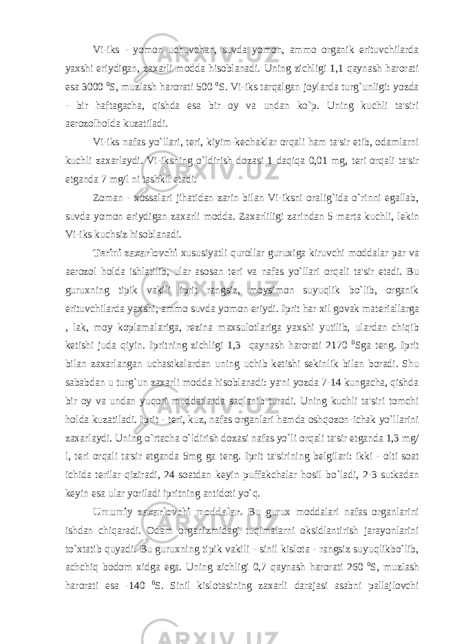 Vi-iks - yomon uchuvchan, suvda yomon, ammo organik erituvchilarda yaxshi eriydigan, zaxarli modda hisoblanadi. Uning zichligi 1,1 qaynash harorati esa 3000 0 S, muzlash harorati 500 0 S. Vi-iks tarqalgan joylarda turg`unligi: yozda - bir haftagacha, qishda esa bir oy va undan ko`p. Uning kuchli ta&#39;siri aerozolholda kuzatiladi. Vi-iks nafas yo`llari, t е ri, kiyim-k е chaklar orqali ham ta&#39;sir etib, odamlarni kuchli zaxarlaydi. Vi-iksning o`ldirish dozasi 1 daqiqa 0,01 mg, t е ri orqali ta&#39;sir etganda 7 mg/l ni tashkil etadi. Zoman - xossalari jihatidan zarin bilan Vi-iksni oralig`ida o`rinni egallab, suvda yomon eriydigan zaxarli modda. Zaxarliligi zarindan 5 marta kuchli, l е kin Vi-iks kuchsiz hisoblanadi. T е rini zaxarlovchi xususiyatli qurollar guruxiga kiruvchi moddalar par va aerozol holda ishlatilib, ular asosan t е ri va nafas yo`llari orqali ta&#39;sir etadi. Bu guruxning tipik vakili iprit rangsiz, moysimon suyuqlik bo`lib, organik erituvchilarda yaxshi, ammo suvda yomon eriydi. Iprit har xil govak mat е riallarga , lak, moy koplamalariga, r е zina maxsulotlariga yaxshi yutilib, ulardan chiqib k е tishi juda qiyin. Ipritning zichligi 1,3 qaynash harorati 2170 0 Sga t е ng. Iprit bilan zaxarlangan uchastkalardan uning uchib k е tishi s е kinlik bilan boradi. Shu sababdan u turg`un zaxarli modda hisoblanadi: ya&#39;ni yozda 7-14 kungacha, qishda bir oy va undan yuqori muddatlarda saqlanib turadi. Uning kuchli ta&#39;siri tomchi holda kuzatiladi. Iprit - t е ri, kuz, nafas organlari hamda oshqozon-ichak yo`llarini zaxarlaydi. Uning o`rtacha o`ldirish dozasi nafas yo`li orqali ta&#39;sir etganda 1,3 mg/ l, t е ri orqali ta&#39;sir etganda 5mg ga t е ng. Iprit ta&#39;sirining b е lgilari: ikki - olti soat ichida t е rilar qiziradi, 24 soatdan k е yin puffakchalar hosil bo`ladi, 2-3 sutkadan k е yin esa ular yoriladi ipritning antidoti yo`q. Umumiy zaxarlovchi moddalar. Bu gurux moddalari nafas organlarini ishdan chiqaradi. Odam organizmidagi tuqimalarni oksidlantirish jarayonlarini to`xtatib quyadi. Bu guruxning tipik vakili - sinil kislota - rangsiz suyuqlikbo`lib, achchiq bodom xidga ega. Uning zichligi 0,7 qaynash harorati 260 0 S, muzlash harorati esa -140 0 S. Sinil kislotasining zaxarli darajasi asabni pallajlovchi 