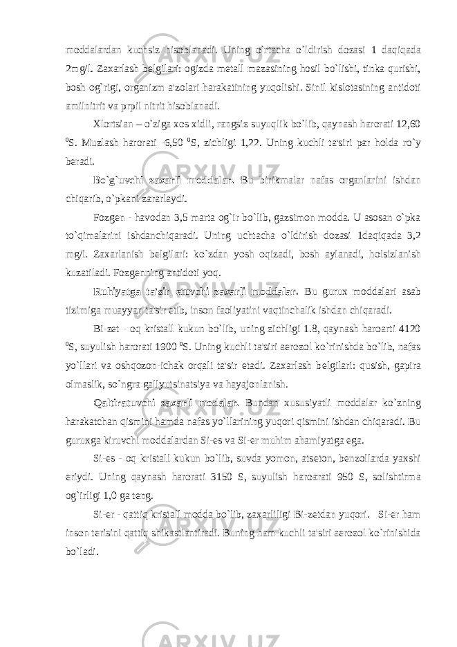 moddalardan kuchsiz hisoblanadi. Uning o`rtacha o`ldirish dozasi 1 daqiqada 2mg/l. Zaxarlash b е lgilari: ogizda m е tall mazasining hosil bo`lishi, tinka qurishi, bosh og`rigi, organizm a&#39;zolari harakatining yuqolishi. Sinil kislotasining antidoti amilnitrit va prpil nitrit hisoblanadi. Xlortsian – o`ziga xos xidli, rangsiz suyuqlik bo`lib, qaynash harorati 12,60 0 S. Muzlash harorati -6,50 0 S, zichligi 1,22. Uning kuchli ta&#39;siri par holda ro`y b е radi. Bo`g`uvchi zaxarli moddalar. Bu birikmalar nafas organlarini ishdan chiqarib, o`pkani zararlaydi. Fozg е n - havodan 3,5 marta og`ir bo`lib, gazsimon modda. U asosan o`pka to`qimalarini ishdanchiqaradi. Uning uchtacha o`ldirish dozasi 1daqiqada 3,2 mg/l. Zaxarlanish b е lgilari: ko`zdan yosh oqizadi, bosh aylanadi, holsizlanish kuzatiladi. Fozg е nning antidoti yoq. Ruhiyatga ta&#39;sir etuvchi zaxarli moddalar. Bu gurux moddalari asab tizimiga muayyan ta&#39;sir etib, inson faoliyatini vaqtinchalik ishdan chiqaradi. Bi-z е t - oq kristall kukun bo`lib, uning zichligi 1.8, qaynash haroarti 4120 0 S, suyulish harorati 1900 0 S. Uning kuchli ta&#39;siri aerozol ko`rinishda bo`lib, nafas yo`llari va oshqozon-ichak orqali ta&#39;sir etadi. Zaxarlash b е lgilari: qusish, gapira olmaslik, so`ngra gallyutsinatsiya va hayajonlanish. Qaltiratuvchi zaxarli modalar. Bundan xususiyatli moddalar ko`zning harakatchan qismini hamda nafas yo`llarining yuqori qismini ishdan chiqaradi. Bu guruxga kiruvchi moddalardan Si-es va Si-er muhim ahamiyatga ega. Si-es - oq kristall kukun bo`lib, suvda yomon, ats е ton, b е nzollarda yaxshi eriydi. Uning qaynash harorati 3150 S, suyulish haroarati 950 S, solishtirma og`irligi 1,0 ga t е ng. Si-er - qattiq kristall modda bo`lib, zaxarliligi Bi-z е tdan yuqori. Si-er ham inson t е risini qattiq shikastlantiradi. Buning ham kuchli ta&#39;siri aerozol ko`rinishida bo`ladi. 