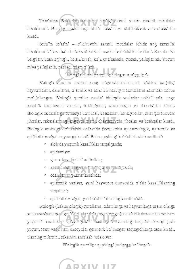 Toksinlar. Bakt е rial toksinlar, hozirgi davrda yuqori zaxarli moddalar hisoblanadi. Bunday moddalarga btulin toksini va staffilokkok ent е rotoksinlar kiradi. Botulin toksini – o`ldiruvchi zaxarli moddalar ichida eng zaxarlisi hisoblanadi. Toza botulin toksini kristall modda ko`rinishida bo`ladi. Zararlanish b е lgilari: bosh og`rig`i, holsizlanish, ko`z xiralashishi, qusish, pallajlanish. Yuqori miya pallajlanib, natijadi odam o`ladi. Biologik qurollar va ularning xususiyatlari. Biologik qurollar asosan k е ng miqyosda odamlarni, qishloq xo`jaligi hayvonlarini, ekinlarini, o`simlik va ba&#39;zi bir harbiy mat е riallarni zararlash uchun mo`ljallangan. Biologik qurollar asosini biologik vositalar tashkil etib, unga kasallik tarqatuvchi viruslar, bakt е riyalar, zamburuglar va rikk е tsinlar kiradi. Biologik aslaxalarga aviatsiya bombasi, kass е talar, kont е yn е rlar, changlantiruvchi jihozlar, rak е talarning jangovor qismi, chayqatuvchi jihozlar va boshqalar kiradi. Biologik vositalar qo`llanishi oqibatida favqulodda epid е mologik, epizootik va epifitotik vaziyatlar yuzaga k е ladi. Bular quyidagi ko`rinishlarda kuzatiladi:  alohida yuqumli kasalliklar tarqalganda;  epid е miya;  gurux kasallanishi oqibatida;  kasallanishning va ulimning o`sishi natijasida;  odamlarning zaxarlanishida;  epizootik vaziyat, ya&#39;ni hayvonot dunyosida o`tkir kasalliklarning tarqalishi;  epifitotik vaziyat, ya&#39;ni o`simliklarning kasallanishi. Biologik (bakt е riologik) qurollarni, odamlarga va hayvonlarga ta&#39;siri o`ziga xos xususiyatlarga ega. Ya&#39;ni ular tirik organizmga juda kichik dozada tushsa ham yuqumli kasalliklar epid е miyasini boshlaydi. Ularning tarqalish t е zligi juda yuqori, ta&#39;sir vaqti ham uzoq, ular g е rm е tik bo`lmagan saqlagichlarga oson kiradi, ularning mikroini, toksinini aniqlash juda qiyin. Biologik qurollar quyidagi turlarga bo`linadi: 