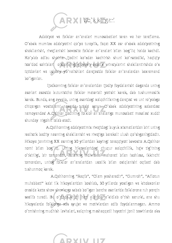 So`z zargari Adabiyot va folklor an`analari munosabatlari teran va har taraflama. O`zbek mumioz adabiyotini qo`ya turaylik, faqat XX asr o`zbek adabiyotining shakllanishi, rivojlanishi bevosita folklor an`analari bilan bog`liq holda kechdi. Ko`plab adibu shoirlar ijodini ko`zdan kechirish shuni ko`rsatadiki, haqiqiy iste`dod sohiblari o`zlarining g`oyaviy-estetik prinsiplarini shakllantirishda o`z iqtidorlari va uslubiy yo`nalishlari darajasida folklor an`analardan baxramand bo`lganlar. Ijodkorning folklor an`analaridan ijodiy foydalanishi deganda uning asarlari asosida butunisicha folklor materiali yotishi kerak, deb tushunmaslik kerak. Bunda, eng avvalo, uning asaridagi xalqchilikning darajasi va uni ro`yobga chiqargan vositalarni nazarda tutishi zarur. O`zbek adabiyotining zabardast namoyandasi A.Qahhor ijodining folklor an`analariga munosabati masalasi xuddi shunday nigohni talab etadi. A.Qahhorning adabiyotimiz rivojidagi buyuk xizmatlaridan biri uning realistik badiiy nasrning shakllanishi va rivojiga barakali ulush qo`shganligidadir. Hikoya janrining XX asrning 30-yillaridan keyingi taraqqiyoti bevosita A.Qahhor nomi bilan bog`liq. Uning hikoyalaridagi chuqur xalqchillik, hajv tig`ining o`tkirligi, bir tomondan, adibning individual mahorati bilan izohlasa, ikkinchi tomondan, uning folklor an`analaridan ustalik bilan oziqlanishi oqibati deb tushunmoq kerak. A.Qahhorning “Raqib”, “Olam yasharadir”, “Gumroh”, “Aflotun muhabbati” kabi ilk hikoyalaridan boshlab, 30-yillarda yozilgan va kitobxonlar orasida katta shov-shuvlarga sabab bo`lgan barcha asarlarida folklorona ruh yorqin sezilib turadi. Bu o`rinda shuni ham alohida ta`kidlab o`tish zarurki, ana shu hikoyalarda folklorga xos syujet va motivlardan adib foydalanmagan. Ammo o`tmishning mudhish lavhalari, xalqning mashaqqatli hayotini jonli tasvirlarda aks 