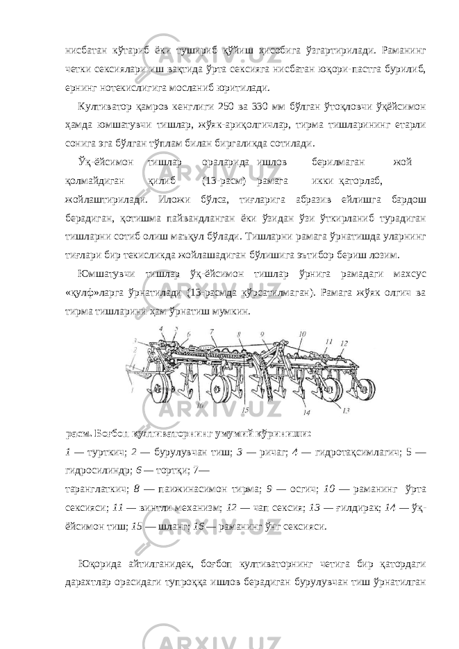 нисбатан кўтариб ёки тушириб қўйиш ҳисобига ўзгартирилади. Раманинг четки сексиялари иш вақтида ўрта сексияга нисбатан юқори-пастга бурилиб, ернинг нотекислигига мосланиб юритилади. Култиватор қамров кенглиги 250 ва 330 мм бўлган ўтоқловчи ўқёйсимон ҳамда юмшатувчи тишлар, жўяк-ариқолгичлар, тирма тишларининг етарли сонига эга бўлган тўплам билан биргаликда сотилади. Ўқ-ёйсимон тишлар ораларида ишлов берилмаган жой қолмайдиган қилиб (13-расм) рамага икки қаторлаб, жойлаштирилади. Иложи бўлса, тиғларига абразив ейлишга бардош берадиган, қотишма пайвандланган ёки ўзидан ўзи ўткирланиб турадиган тишларни сотиб олиш маъқул бўлади. Тишларни рамага ўрнатишда уларнинг тиғлари бир текисликда жойлашадиган бўлишига эътибор бериш лозим. Юмшатувчи тишлар ўқ-ёйсимон тишлар ўрнига рамадаги махсус «қулф»ларга ўрнатилади (13-расмда кўрсатилмаган). Рамага жўяк олгич ва тирма тишларини ҳам ўрнатиш мумкин. расм. Боғбоп култиваторнинг умумий кўриниши: 1 — турткич; 2 — бурулувчан тиш; 3 — ричаг; 4 — гидротақсимлагич; 5 — гидросилиндр; 6 — тортқи; 7— таранглаткич; 8 — паижинасимон тирма; 9 — осгич; 10 — раманинг ўрта сексияси; 11 — винтли механизм; 12 — чап сексия; 13 — ғилдирак; 14 — ўқ- ёйсимон тиш; 15 — шланг; 16 — раманинг ўнг сексияси. Юқорида айтилганидек, боғбоп култиваторнинг четига бир қатордаги дарахтлар орасидаги тупроққа ишлов берадиган бурулувчан тиш ўрнатилган 