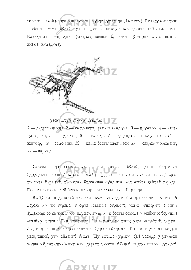 сексияни жойлаштириш имкони кўзда тутилади (14-расм). Бурулувчан тиш нисбатан узун бўлиб, унинг устига махсус қозиқчалар пайвандланган. Қозиқчалар тупроқни тўлиқроқ юмшатиб, бегона ўтларни хаскашлашга хизмат қиладилар. расм . Бурулувчан сексия: 1 — гидросилиндр; 2 — култиватор рамасининг учи; 3 — пружина; 4 — ишга туширгич; 5 — турткич; 6 — тортқи; 7— бурулувчан махсус тиш; 8 — занжир; 9 — золотник; 10 — катта босим шлангаси; 11 — сақлагич клапани; 12 — дарахт. Сексия гидроюритма билан таъминланган бўлиб, унинг ёрдамида бурулувчан тиш 7 керакли жойда (дарахт танасига яқинлашганда) орқа томонга бурилиб, тўсиқдан ўтганидан сўнг эса, асл жойга қайтиб туради. Гидроюритмага мой босим остида трактордан келиб туради. В М йўналишида юриб кетаётган култиватордаги ёғочдан ясалган турткич 5 дарахт 12 ни учраца, у орқа томонга бурилиб, ишга туширгич 4 нинг ёрдамида золотник 9 ни гидросилиндр 1 га босим остидаги мойни юборишга мажбур қилади. Гидросилиндр 1 нинг штоги ташқарига чиқаётиб, тортқи ёрдамида тиш 7ни орқа томонга буриб юборади. Тишнинг учи дарахтдан узоқиашиб, уни айланиб ўтади. Шу вақтда турткич (14 расмда у узилган ҳолда кўрсатилган)нинг учи дарахт танаси бўйлаб сирпанишини тугатиб, 