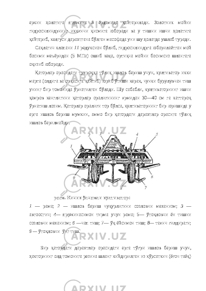 еркин ҳолатига пружина 3 ёрдамида қайтарилади. Золотник мойни гидросилиндрнинг иккинчи қисмига юборади ва у тишни ишчи ҳолатига қайтариб, келгуси дарахтгача бўлган масофада уни шу ҳолатда ушлаб туради. Сақлагич клапани 11 редуксион бўлиб, гидросилиндрга юборилаётган мой босими меъёридан (5 МПа) ошиб кеца, ортиқча мойни босимсиз шлангага оқизиб юборади. Қаторлар орасидаги тупроққа тўлиқ ишлов бериш учун, култиватор икки марта (олдига ва орқасига қайтиб) юриб ўтиши керак, чунки бурулувчан тиш унинг бир томонида ўрнатилган бўлади. Шу сабабли, култиваторнинг ишчи қамров кенглигини қаторлар оралиғининг ярмидан 30—40 см га каттароқ ўрнатиш лозим. Қаторлар оралиғи тор бўлса, култиваторнинг бир юришида у ерга ишлов бериш мумкин, аммо бир қатордаги дарахтлар орасига тўлиқ ишлов берилмайди. расм. Кичик ўлчамли култиватор: 1 — рама; 2 — ишлов бериш чуқурлигини созловчи механизм; 3 — автоосгич; 4— пружинасимон тирма учун рама; 5— ўтоқловчи ён тишни созловчи механизм; 6 —чап тиш; 7— ўқ-ёйсимон тиш; 8— таянч ғилдираги; 9 — ўтоқловчи ўнг тиш. Бир қатордаги дарахтлар орасидаги ерга тўғри ишлов бериш учун, ҳакторнинг олд томонига резина шланг кийдирилган из кўрсаткич (ёғоч таёқ) 