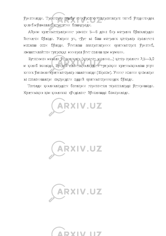 ўрнатилади. Тракторчи ушбу из кўрсаткич дарахтларга тегиб ўтадигандек қилиб мўлжаллаб агрегатни бошқаради. Айрим култиваторларнинг рамаси 5—6 дона бир метрлик бўлаклардан йиғилган бўлади. Уларни уч, тўрт ва беш метрлик қаторлар оралиғига мослаш осон бўлади. Ўғитлаш аппаратларини култиваторга ўрнатиб, юмшатилаётган тупроққа минерал ўғит солиш ҳам мумкин. Бутасимон мевали ўсимликлар (қорағат, малина...) қатор оралиғи 2,5—3,0 м қилиб экилади. Бундай плантациялардаги тупроқни култивациялаш учун кичик ўлчамли култиваторлар ишлатилади (15расм). Унинг исличи қисмлари ва созланишлари юқоридаги оддий култиваторникидек бўлади. Тоғолди қияликлардаги боғларни горизонтал терассаларда ўстиришади. Култивация ҳам қияликка кўндаланг йўналишда бажарилади. 