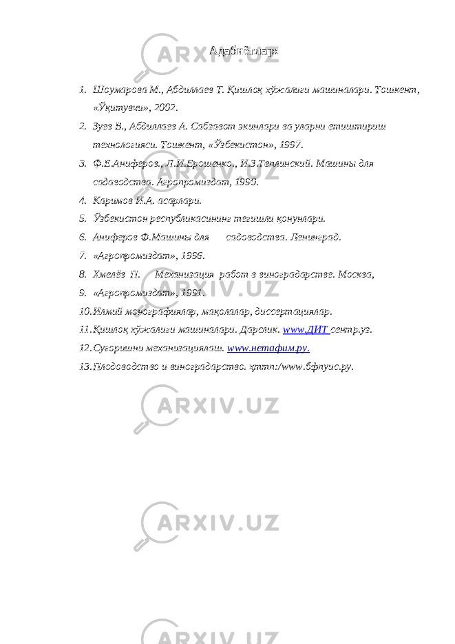 Адабиётлар: 1. Шоумарова М., Абдиллаев Т. Қишлоқ хўжалиги машиналари. Тошкент, «Ўқитувчи», 2002. 2. Зуев В., Абдиллаев А. Сабзавот экинлари ва уларни етиштириш технологияси. Тошкент, «Ўзбекистон», 1997. 3. Ф.Е.Аниферов., Л.И.Ерошенко., И.З.Теплинский. Машины для садаводства. Агропромиздат, 1990. 4. Каримов И.А. асарлари. 5. Ўзбекистон республикасининг тегишли қонунлари. 6. Аниферов Ф.Машины для садоводства. Ленинград. 7. «Агропромиздат», 1996. 8. Хмелёв П. Механизация работ в виноградарстве. Москва, 9. «Агропромиздат», 1991. 10. Илмий монографиялар, мақолалар, диссертациялар. 11. Қишлоқ хўжалиги машиналари. Дарслик. www.ДИТ сентр.уз. 12. Суғоришни механизациялаш. www.нетафим . ру . 13. Плодоводство и виноградарство. ҳттп:/www.бфпуис.ру. 