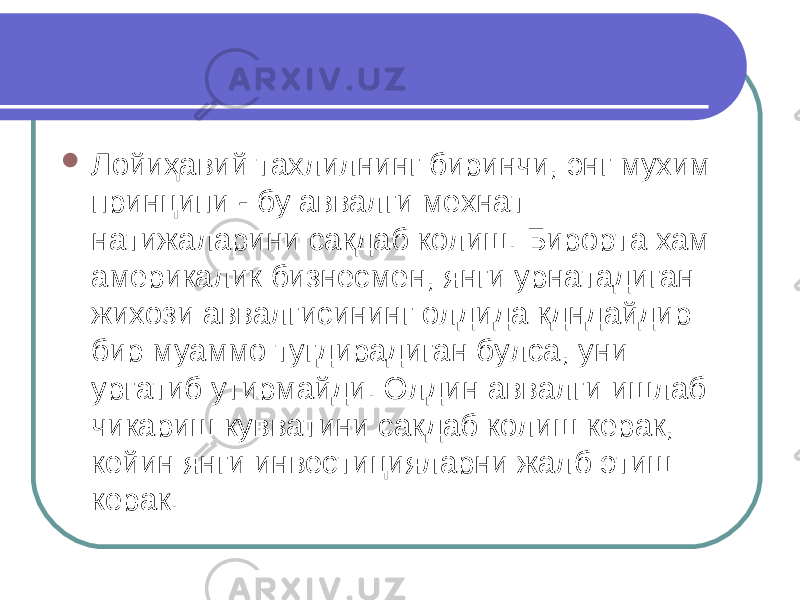  Лойи ҳа вий тахлилнинг биринчи, энг мухим принцип и - бу аввалги мехнат натижаларини сакдаб колиш. Бирорта хам америкалик бизнесмен, янги урнатадиган жихози аввалгисининг олдида кдндайдир бир муаммо тугдирадиган булса, уни ургатиб утирмайди. Олдин аввалги ишлаб чик а риш кувватини сакдаб колиш керак, кейин янги инвестицияларни жалб этиш керак. 