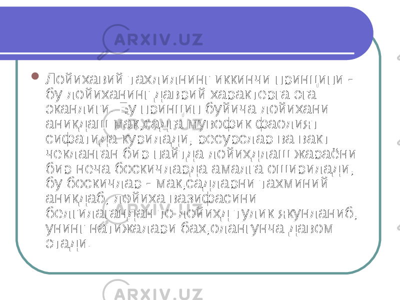  Лойихавий тахлилнинг иккинчи принципи - бу лойиханинг даврий характерга эга эканлиги. Бу принцип буйича лойихани аникдаш мак,садга мувофик фаолият сифатида курилади, ресурслар ва вакт чекланган бир пайтда лойихдлаш жараёни бир неча боскичларда амалга оширилади, бу боскичлар - мак,садларни тахминий аникдаб, лойиха вазифасини белгилагандан то лойихд тулик якунланиб, унинг натижалари бах,олангунча давом этади. 