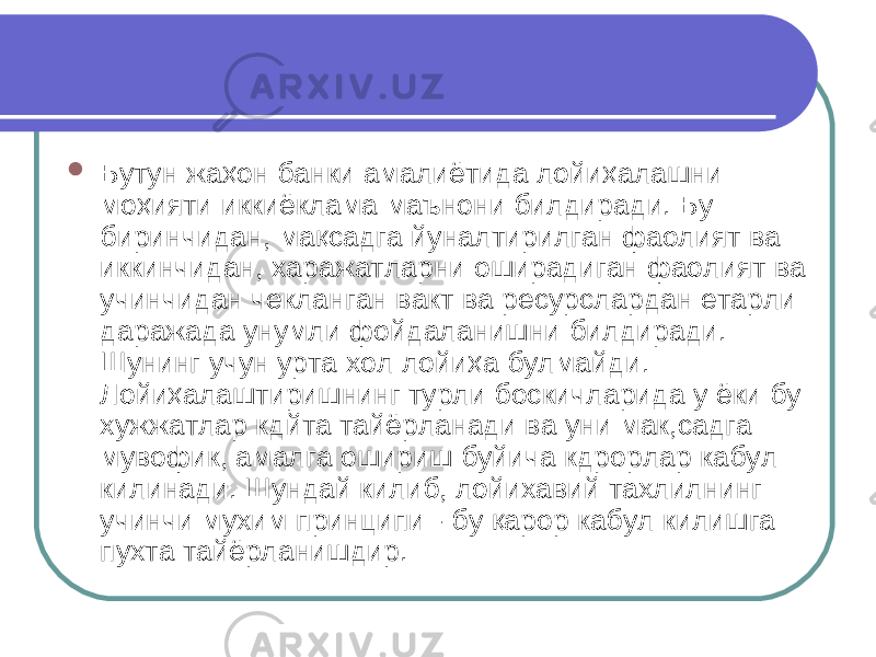  Бутун жа ҳо н банки амалиётида лойи ҳа лашни мо ҳ ияти иккиёк л ама маънони билдиради. Бу биринчидан, ма қ садга йуналтирилган фаолият ва иккинчидан, харажатларни оширадиган фаолият ва учинчидан чекланган вакт ва ресурслардан етарли даражада унумли фойдаланишни билдиради. Шунинг учун урта хол лойи ҳа булмайди. Лойи ҳ алаштиришнинг турли боскичларида у ёки бу хужжатлар кдйта тайёрланади ва уни мак,садга мувофик, амалга ошириш буйича кдрорлар кабул килинади. Шундай килиб, лойихавий тахлилнинг учинчи мухим принципи - бу қа рор кабул килишга пухта тайёрланишдир. 