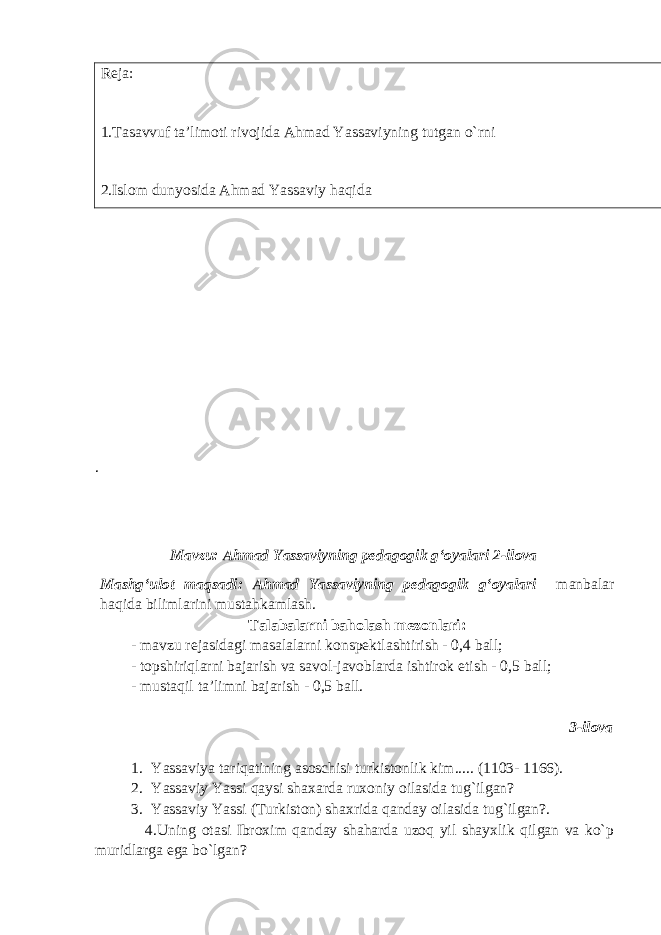 Reja: 1.Tasavvuf ta’limoti rivojida Ahmad Yassaviyning tutgan o`rni 2.Islom dunyosida Ahmad Yassaviy haqida . Mavzu: Ahmad Yassaviyning pedagogik gʻoyalari 2-ilova Mashg‘ulot maqsadi: Ahmad Yassaviyning pedagogik gʻoyalari manbalar haqida bilimlarini mustahkamlash. Talabalarni baholash mezonlari: - mavzu rejasidagi masalalarni konspektlashtirish - 0,4 ball; - topshiriqlarni bajarish va savol-javoblarda ishtirok etish - 0,5 ball; - mustaqil ta’limni bajarish - 0,5 ball. 3-ilova 1. Yassaviya tariqatining asoschisi turkistonlik kim..... (1103- 1166). 2. Yassaviy Yassi qaysi shaxarda ruxoniy oilasida tug`ilgan? 3. Yassaviy Yassi (Turkiston) shaxrida qanday oilasida tug`ilgan?. 4.Uning otasi Ibroxim qanday shaharda uzoq yil shayxlik qilgan va ko`p muridlarga ega bo`lgan? 