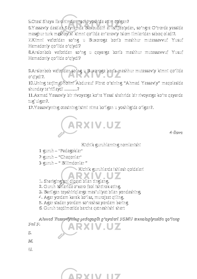 5.Otasi Shayx Ibrohimdan nechi yoshida etim qolgan? 6.Yassaviy dastlab Sayramda Baxouddin al-Isfijobiydan, so’ngra O’trorda yassida masghur turk mashoyixi kimni qo’lida an’anaviy islom ilmlaridan saboq oladi?. 7.Kimni vafotidan so’ng u Buxoroga borib mashhur mutassavvuf Yusuf Hamadoniy qo’lida o’qiydi? 8.Arslonbob vafotidan so’ng u qayerga borib mashhur mutassavvuf Yusuf Hamadoniy qo’lida o’qiydi? 9.Arslonbob vafotidan so’ng u Buxoroga borib mashhur mutassaviy kimni qo’lida o’qiydi?. 10.Uning tarjimai holini Abdurauf Fitrat o’zining “Ahmad Yassaviy” maqolasida shunday ta’riflaydi ...........? 11.Axmad Yassaviy bir rivoyatga ko’ra Yassi shahrida bir rivoyatga ko’ra qayerda tug`ulgan?. 12.Yassaviyning otasining isimi nima bo’lgan u yoshligida o’lgan?. 4-ilova Kichik guruhlarning nomlanishi 1-guruh – &#34;Pedagoklar&#34; 2-guruh – “Chaqonlar&#34; 3-guruh – “ Bilimdonlar ” Kichik guruhlarda ishlash qoidalari 1. Sherigingizni diqqat bilan tinglang. 2. Guruh ishlarida o‘zaro faol ishtirok eting. 3. Berilgan topshiriqlarga mas’uliyat bilan yondashing. 4. Agar yordam kerak bo‘lsa, murojaat qiling. 5. Agar sizdan yordam so‘rashsa yordam bering 6. Guruh taqdimotida barcha qatnashishi shart Ahmad Yassaviyning pedagogik gʻoyalari FSMU texnologiyasida qoʻlang F ni F . S. M. U. 