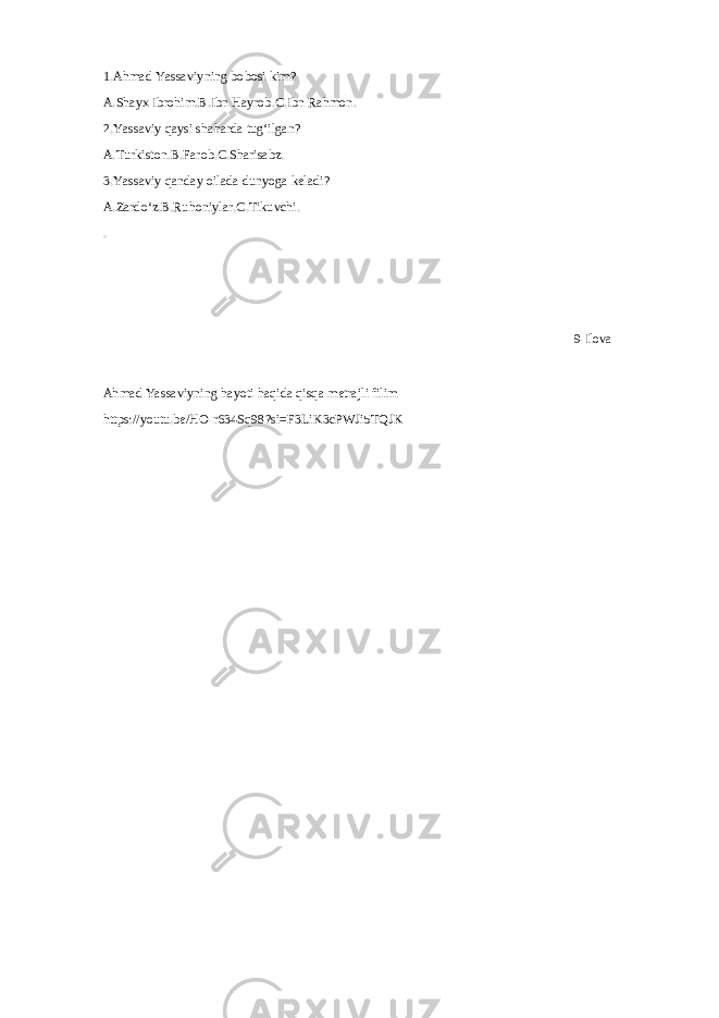 1.Ahmad Yassaviyning bobosi kim? A.Shayx Ibrohim.B.Ibn Hayrob.C.Ibn Rahmon. 2.Yassaviy qaysi shaharda tugʻilgan? A.Turkiston.B.Farob.C.Sharisabz. 3.Yassaviy qanday oilada dunyoga keladi? A.Zardoʻz.B.Ruhoniylar.C.Tikuvchi. . 9-Ilova Ahmad Yassaviyning hayoti haqida qisqa metrajli filim https://youtu.be/HO-r634Sq98?si=F3LiK3cPWJi5TQJK 