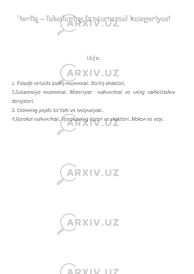 Borliq – f alsafaning f undamental k ategoriyasi Reja: 1. Falsafa tarixida borliq muammosi. Borliq shakllari. 2.Substansiya muammosi. Materiyaa tushunchasi va uning tashkillashuv darajalari. 3. Olamning paydo bo‘lishi va evolyusiyasi . 4.Harakat tushunchasi. Harakatning tiplari va shakllari. Makon va vaqt. 