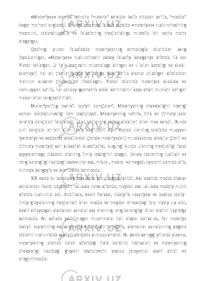 «Materiyaa» atamasi lotincha “materia” so‘zidan kelib chiqqan bo‘lib, “modda” degan ma’noni anglatadi. Shunga qaramay, falsafa tarixida «materiyaa» tushunchasining mazmuni, tabiatshunoslik va falsafaning rivojlanishiga muvofiq bir necha marta o‘zgargan. Q adimgi yunon falsafasida materiyaaning etimologik talqinidan keng foydalanilgan. «Materiyaa» tushunchasi ni asosiy falsafiy kategoriya sifatida ilk bor Platon ishlatgan. U hyle atamasini muomalaga kiritgan va u bilan kattaligi va shakl- shamoyili har xil jismlar paydo bo‘lishiga asos bo‘lib xizmat qiladigan sifatlardan mahrum substrat (material)ni ifodalagan. Platon talqinida materiyaa shaklsiz va nomuayyan bo‘lib, har qanday geometrik shakl ko‘rinishini kasb etishi mumkin bo‘lgan makon bilan tenglashtiriladi. Materiyaning tashkil topish darajalari . Materiyaning cheksizligini hozirgi zamon tabiatshunosligi ham tasdiqlaydi. M ateriyaning notirik, tirik va ijtimoiy kabi tarkibiy darajalari farqlanadi. Ular borliqning asosiy shakllari bilan mos keladi . Bunda turli darajalar bir-biri bilan uzviy bog‘liqdir. Ayni vaqtda ularning tarkibida muayyan iyerarxiya va soddaroq shakllardan (jonsiz materiyadan) murakkabroq shakllar (jonli va ijtimoiy materiya) sari yuksalish kuzatiladiki, bugungi kunda ularning mavjudligi faqat sayyoramizga nisbatan о ‘zining ilmiy tasdig‘ini topgan. Jonsiz tabiatning tuzilishi va rang-barangligi haqidagi tasavvurlar esa, mikro-, makro- va megadunyolarni qamrab olib, tinimsiz kengayib va teranlashib bormoqda. XX asrda bu borada ayniqsa katta yutuqlarga erishildi. Asr boshida modda diskret zarralardan iborat qandaydir uzluksiz narsa sifatida, maydon esa uzluksiz moddiy muhit sifatida tushunilar edi. Endilikda, kvant fizikasi, nisbiylik nazariyasi va boshqa tabiiy- ilmiy g‘oyalarning rivojlanishi bilan modda va maydon о ‘rtasidagi farq nisbiy tus oldi, kashf etilayotgan elementar zarralar esa о ‘zining rang-barangligi bilan kishini hayratga solmoqda. Bu sohada yechilmagan muammolar hali bisyor b о ‘lsa-da, fan materiya tashkil topishining «subelementar» darajasini о ‘rganib, elementar zarralarning yagona tabiatini tushunishda sezilarli darajada yutuqqa erishdi . Bu yerda s о ‘nggi yillarda plazma, materiyaning alohida holati sifatidagi fizik b о ‘shliq hodisalari va materiyaning cheksizligi haqidagi g‘oyani tasdiqlovchi boshqa jarayonlar kashf etildi va о ‘rganilmoqda. 