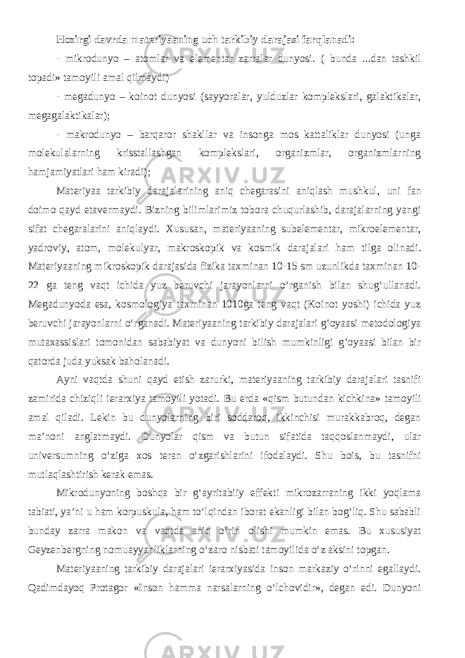 Hozirgi davrda materiyaaning uch tarkibiy darajasi farqlanadi: - mikrodunyo – atomlar va elementar zarralar dunyosi. ( bunda ... dan tashkil topadi» tamoyili amal qilmaydi ) - megadunyo – koinot dunyosi (sayyoralar, yulduzlar komplekslari, galaktikalar, megagalaktikalar); - makrodunyo – barqaror shakllar va insonga mos kattaliklar dunyosi (unga molekulalarning krisstallashgan komplekslari, organizmlar, organizmlarning hamjamiyatlari ham kiradi); Materiyaa tarkibiy darajalarining aniq chegarasini aniqlash mushkul , u ni fan doimo qayd etavermaydi. Bizning bilimlarimiz tobora chuqurlashib, darajalarning yangi sifat chegaralarini aniqlaydi. Xususan, materiyaa ning subelementar, mikroelementar, yadroviy, atom, molekulyar, makroskopik va kosmik darajalar i ham tilga olinadi. Materiyaaning mikroskopik darajasida fizika taxminan 10-15 sm uzunlikda taxminan 10- 22 ga teng vaqt ichida yuz beruvchi jarayonlarni o‘rganish bilan shug‘ullanadi. Megadunyoda esa, kosmologiya taxminan 1010ga teng vaqt (Koinot yoshi) ichida yuz beruvchi jarayonlarni o‘rganadi. Materiyaaning tarkibiy darajalari g’oyaasi metodologiya mutaxassislari tomonidan sababiyat va dunyoni bilish mumkinligi g’oyaasi bilan bir qatorda juda yuksak baholanadi. Ayni vaqtda shuni qayd etish zarurki, materiyaaning tarkibiy darajalari tasnifi zamirida chiziqli ierarxiya tamoyili yotadi. Bu erda «qism butundan kichkina» tamoyili amal qiladi. Lekin bu dunyolarning biri soddaroq, ikkinchisi murakkabroq, degan ma’noni anglatmaydi. Dunyolar qism va butun sifatida taqqoslanmaydi, ular universumning o‘ziga xos teran o‘zgarishlarini ifodalaydi. Shu bois , bu tasnifni mutlaqlashtirish kerak emas. Mikrodunyoning boshqa bir g‘ayri tabiiy effekti mikrozarraning ikki yoqlama tabiati, ya’ni u ham korpuskula, ham to‘lqindan iborat ekanligi bilan bog‘liq. Shu sababli bunday zarra makon va vaqt da aniq o‘rin olishi mumkin emas. Bu xususiyat Geyzenbergning nomuayyanliklarning o‘zaro nisbati tamoyilida o‘z aksini topgan. Materiyaaning tarkibiy darajalari ierarxiyasida inson markaziy o‘rinni egallaydi. Qadimdayoq Protagor «Inson hamma narsalarning o‘lchovidir», degan edi. Dunyoni 