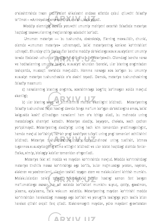 o‘zlashtirishda inson qadriyatlari shkalasini andoza sifatida qabul qiluvchi falsafiy ta’limot – «Antropologizm» zamirida ana shu tezis yotadi. Moddiy olamning asosida yotuvchi umumiy mohiytni axtarish falsafada materiya haqidagi tasavvurlarning rivojlanishiga sababchi bo’ladi. Umuman materiya — bu tushuncha, abstraktsiy, fikrning maxsulidir, chunki, olamda «umuman materiya» uchramaydi, balki materiyaning konkret ko’rinishlari uchraydi. Shunday qilib faylasuflar barcha moddiy ob’ektlarga xos xususiytlarni umumiy tarzda ifodalash uchun qo’llaydigan tushuncha bu «materiya»dir. Olamdagi barcha narsa va hodisalarning umumiy belgisi, xususiyti shundan iboratki, ular bizning ongimizdan tashqarida, mustaqil ravishda mavjuddir. Hamma narsaga xos bo’lgan bu umumiy xususiyt materiya tushunchasida o’z aksini topadi. D e mak, materiya tu shu n cha sining f alsa f i y mazmuni: a) narsalarning bizning o ngimiz, xox i shi mizga bog’liq b o’ lmagan xo lda mavjud e kanligi; b) ular bizning s e zgi va bilimlarimiz manbai e kanligini bildiradi. Materiyaning falsafiy tushunchasi faqat hozirgi davrda fanga ma’lum bo’lgan ob’ektlargina emas, balki kelgusida kashf qilinadigan narsalarni ham o’z ichiga oladi, bu mahnoda uning metodologik ahamiyti kattadir. Materiya abadiy, bepayon, cheksiz, xech qachon yo’qolmaydi. Materiyaning abadiyligi uning hech kim tomonidan yratilmaganligini, hamda mavjud bo’lishini, har bir yngi kashfiyot tufayli uning yngi tomonlari ochilishini bildiradi. Materiya tushunchasining tabiiy-ilmiy mahnosi uning tuzilishi, bitmas tuganmas xususiytlarining xilma-xilligini bildiradi va ular tabiat haqidagi alohida fanlar- fizika, ximiy, biologiy kabilar tomonidan o’rganiladi. Materiya ikki x il m o dda va ma y d o n k o’ rini shi da mavjud. Modda ko’rinishidagi materiya tinchlik massa ko’rinishiga ega bo’lib, bular majmuasiga proton, neytron, elektron va pozitronlarni, ulardan tashkil topgan atom va malekulalarni kiritish mumkin. Malekulalardan tarkib tongan mikroskopik jismlar hozirgi zamon fani bergan ma’lumotlarga asosan har xil xolatda bo’lishlari mumkin: suyuq, qattiy, gazsimon, plazma, epiplazma, fizik vakuum xolatida. Materiyaning maydon ko’rinishi modda ko’rinishidan harakatdagi massaga ega bo’lishi va yorug’lik tezligiga yqin tezlik bilan harakat qilishi orqali farq qiladi. E l e ktr o magnit ma y d o n, ydr o ma y d o ni gravita ts i o n 