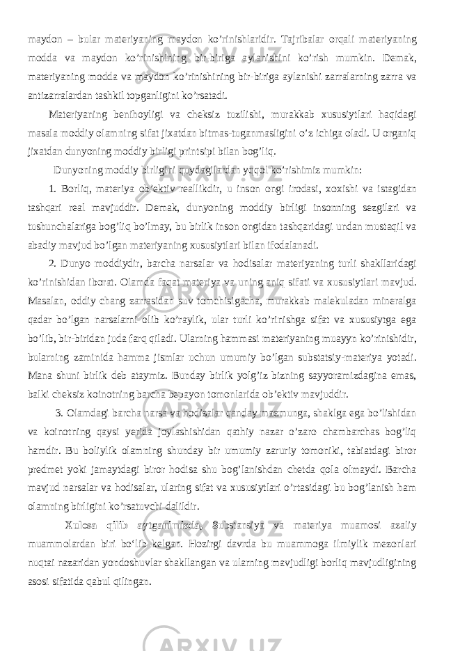 ma y d o n – bular materiyaning ma y d o n k o’ rini shl aridir. Tajribalar o rqali materiyaning m o dda va ma y d o n k o’ rini shi ning bir-biriga a y lani shi ni k o’ ri sh mumkin. D e mak, materiyaning m o dda va ma y d o n k o’ rini shi ning bir-biriga a y lani shi zarralarning zarra va antizarralardan ta shk il t op ganligini k o’ rsatadi. Materiyaning benihoyligi va cheksiz tuzilishi, murakkab xususiytlari haqidagi masala moddiy olamning sifat jixatdan bitmas-tuganmasligini o’z ichiga oladi. U organiq jixatdan dunyoning moddiy birligi printsipi bilan bog’liq. Dunyoning moddiy birligini quydagilardan yqqol ko’rishimiz mumkin: 1. Borliq, materiya ob’ektiv r e allikdir, u ins o n o ngi ir o dasi, xox i shi va istagidan ta shq ari r e al mavjuddir. Demak, dunyoning moddiy birligi insonning sezgilari va tushunchalariga bog’liq bo’lmay, bu birlik inson ongidan tashqaridagi undan mustaqil va abadiy mavjud bo’lgan materiyaning xususiytlari bilan ifodalanadi. 2. Dun yo m o ddi y dir, bar cha narsalar va hodisa lar materiyaning turli sha kllaridagi k o’ rini shi dan ib o rat. O lamda faqat materiya va uning aniq sifati va x ususiytlari mavjud. Masalan, oddiy chang zarrasidan suv tomchisigacha, murakkab malekuladan mineralga qadar bo’lgan narsalarni olib ko’raylik, ular turli ko’rinishga sifat va xususiytga ega bo’lib, bir-biridan juda farq qiladi. Ularning hammasi materiyaning mua y yn k o’ rini shi dir, bularning zaminida hamma jismlar u chu n umumi y b o’ lgan substa ts iy-materiya yot adi. Mana shuni birlik deb ataymiz. Bunday birlik yolg’iz bizning sayyoramizdagina emas, balki cheksiz koinotning barcha bepayon tomonlarida ob’ektiv mavjuddir. 3. Olamdagi barcha narsa va hodisalar qanday mazmunga, shaklga ega bo’lishidan va koinotning qaysi yerida joylashishidan qathiy nazar o’zaro chambarchas bog’liq hamdir. Bu boliylik olamning shunday bir umumiy zaruriy tomoniki, tabiatdagi biror predmet yoki jamaytdagi biror hodisa shu bog’lanishdan chetda qola olmaydi. Barcha mavjud narsalar va hodisalar, ularing sifat va xususiytlari o’rtasidagi bu bog’lanish ham olamning birligini ko’rsatuvchi dalildir. Xulosa qilib aytganimizda, S ubstansiya va materiya muamosi azaliy muammolardan biri bо‘lib kelgan. Hozirgi davrda bu muammoga ilmiylik mezonlari nuqtai nazaridan yondoshuvlar shakllangan va ularning mavjudligi borliq mavjudligining asosi sifatida qabul qilingan. 