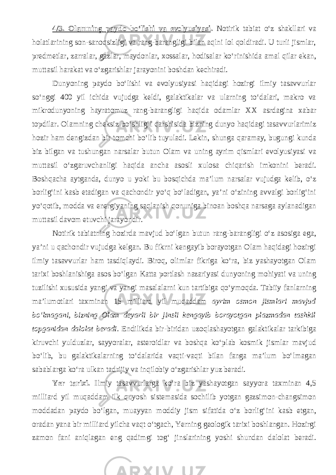 4/3. Olamning paydo bо‘lishi va evolyusiyasi . Notirik tabiat о‘z shakllari va holatlarining son-sanoqsizligi va rang-barangligi bilan aqlni lol qoldiradi. U turli jismlar, predmetlar, zarralar, gazlar, maydonlar, xossalar, hodisalar kо‘rinishida amal qilar ekan, muttasil harakat va о‘zgarishlar jarayonini boshdan kechiradi. Dunyoning paydo bо‘lishi va evolyusiyasi haqidagi hozirgi ilmiy tasavvurlar sо‘nggi 400 yil ichida vujudga keldi, galaktikalar va ularning tо‘dalari, makro va mikrodunyoning hayratomuz rang-barangligi haqida odamlar XX asrdagina xabar topdilar. Olamning cheksiz bо‘shlig‘i qarshisida bizning dunyo haqidagi tasavvurlarimiz hozir ham dengizdan bir tomchi bо‘lib tuyuladi. Lekin, shunga qaramay, bugungi kunda biz bilgan va tushungan narsalar butun Olam va uning ayrim qismlari evolyusiyasi va muttasil о‘zgaruvchanligi haqida ancha asosli xulosa chiqarish imkonini beradi. Boshqacha aytganda, dunyo u yoki bu bosqichda ma’lum narsalar vujudga kelib, о‘z borlig‘ini kasb etadigan va qachondir yо‘q bо‘ladigan, ya’ni о‘zining avvalgi borlig‘ini yо‘qotib, modda va energiyaning saqlanish qonuniga binoan boshqa narsaga aylanadigan muttasil davom etuvchi jarayondir. Notirik tabiatning hozirda mavjud bо‘lgan butun rang-barangligi о‘z asosiga ega, ya’ni u qachondir vujudga kelgan. Bu fikrni kengayib borayotgan Olam haqidagi hozirgi ilmiy tasavvurlar ham tasdiqlaydi. Biroq, olimlar fikriga kо‘ra, biz yashayotgan Olam tarixi boshlanishiga asos bо‘lgan Katta portlash nazariyasi dunyoning mohiyati va uning tuzilishi xususida yangi va yangi masalalarni kun tartibiga qо‘ymoqda. Tabiiy fanlarning ma’lumotlari taxminan 15 milliard yil muqaddam ayrim osmon jismlari mavjud bо‘lmagani, bizning Olam deyarli bir jinsli kengayib borayotgan plazmadan tashkil topganidan dalolat beradi . Endilikda bir-biridan uzoqlashayotgan galaktikalar tarkibiga kiruvchi yulduzlar, sayyoralar, asteroidlar va boshqa kо‘plab kosmik jismlar mavjud bо‘lib, bu galaktikalarning tо‘dalarida vaqti-vaqti bilan fanga ma’lum bо‘lmagan sabablarga kо‘ra ulkan tadrijiy va inqilobiy о‘zgarishlar yuz beradi. Yer tarixi. Ilmiy tasavvurlarga kо‘ra biz yashayotgan sayyora taxminan 4,5 milliard yil muqaddam ilk quyosh sistemasida sochilib yotgan gazsimon-changsimon moddadan paydo bо‘lgan, muayyan moddiy jism sifatida о‘z borlig‘ini kasb etgan, oradan yana bir milliard yilcha vaqt о‘tgach, Yerning geologik tarixi boshlangan. Hozirgi zamon fani aniqlagan eng qadimgi tog‘ jinslarining yoshi shundan dalolat beradi. 