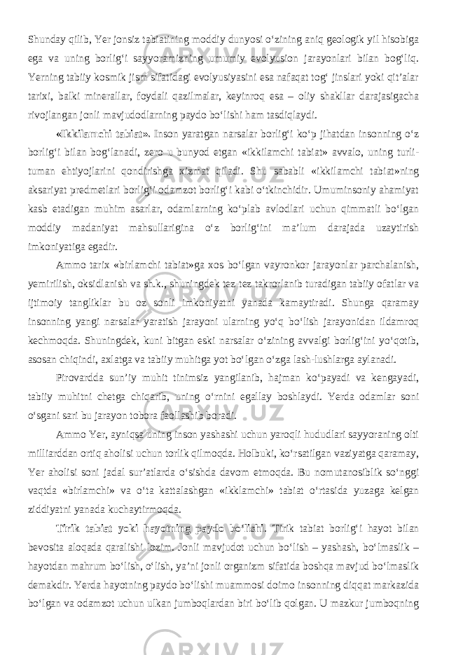 Shunday qilib, Yer jonsiz tabiatining moddiy dunyosi о‘zining aniq geologik yil hisobiga ega va uning borlig‘i sayyoramizning umumiy evolyusion jarayonlari bilan bog‘liq. Yerning tabiiy kosmik jism sifatidagi evolyusiyasini esa nafaqat tog‘ jinslari yoki qit’alar tarixi, balki minerallar, foydali qazilmalar, keyinroq esa – oliy shakllar darajasigacha rivojlangan jonli mavjudodlarning paydo bо‘lishi ham tasdiqlaydi. «Ikkilamchi tabiat». Inson yaratgan narsalar borlig‘i ko‘p jihatdan insonning o‘z borlig‘i bilan bog‘lanadi, zero u bunyod etgan «ikkilamchi tabiat» avvalo, uning turli- tuman ehtiyojlarini qondirishga xizmat qiladi. Shu sababli «ikkilamchi tabiat»ning aksariyat predmetlari borlig‘i odamzot borlig‘i kabi o‘tkinchidir. Umuminsoniy ahamiyat kasb etadigan muhim asarlar, odamlarning ko‘plab avlodlari uchun qimmatli bo‘lgan moddiy madaniyat mahsullarigina o‘z borlig‘ini ma’lum darajada uzaytirish imkoniyatiga egadir. Ammo tarix «birlamchi tabiat»ga xos bo‘lgan vayronkor jarayonlar parchalanish, yemirilish, oksidlanish va sh.k., shuningdek tez-tez takrorlanib turadigan tabiiy ofatlar va ijtimoiy tangliklar bu oz sonli imkoniyatni yanada kamaytiradi. Shunga qaramay insonning yangi narsalar yaratish jarayoni ularning yo‘q bo‘lish jarayonidan ildamroq kechmoqda. Shuningdek, kuni bitgan eski narsalar o‘zining avvalgi borlig‘ini yo‘qotib, asosan chiqindi, axlatga va tabiiy muhitga yot bo‘lgan o‘zga lash-lushlarga aylanadi. Pirovardda sun’iy muhit tinimsiz yangilanib, hajman ko‘payadi va kengayadi, tabiiy muhitni chetga chiqarib, uning o‘rnini egallay boshlaydi. Yerda odamlar soni o‘sgani sari bu jarayon tobora faollashib boradi. Ammo Yer, ayniqsa uning inson yashashi uchun yaroqli hududlari sayyoraning olti milliarddan ortiq aholisi uchun torlik qilmoqda. Holbuki, ko‘rsatilgan vaziyatga qaramay, Yer aholisi soni jadal sur’atlarda o‘sishda davom etmoqda. Bu nomutanosiblik so‘nggi vaqtda «birlamchi» va o‘ta kattalashgan «ikklamchi» tabiat o‘rtasida yuzaga kelgan ziddiyatni yanada kuchaytirmoqda. Tirik tabiat yoki hayotning paydo bo‘lishi . Tirik tabiat borlig‘i hayot bilan bevosita aloqada qaralishi lozim. Jonli mavjudot uchun bo‘lish – yashash, bo‘lmaslik – hayotdan mahrum bo‘lish, o‘lish, ya’ni jonli organizm sifatida boshqa mavjud bo‘lmaslik demakdir. Yerda hayotning paydo bo‘lishi muammosi doimo insonning diqqat markazida bo‘lgan va odamzot uchun ulkan jumboqlardan biri bo‘lib qolgan. U mazkur jumboqning 