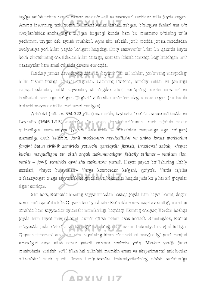 tagiga yetish uchun barcha zamonlarda o‘z aqli va tasavvuri kuchidan to‘la foydalangan. Ammo insonning tadqiqotchilik imkoniyatlari behad oshgan, biologiya fanlari esa o‘z rivojlanishida ancha olg‘a siljigan bugungi kunda ham bu muammo o‘zining to‘la yechimini topgan deb aytish mushkul. Ayni shu sababli jonli modda jonsiz moddadan evolyusiya yo‘l bilan paydo bo‘lgani haqidagi ilmiy tasavvurlar bilan bir qatorda hayot kelib chiqishining o‘z ildizlari bilan tarixga, xususan falsafa tarixiga bog‘lanadigan turli nazariyalar ham amal qilishda davom etmoqda. Ibtidoiy jamoa davridayoq odamlar hayotni har xil ruhlar, jonlarning mavjudligi bilan tushuntirishga harakat qilganlar. Ularning fikricha, bunday ruhlar va jonlarga nafaqat odamlar, balki hayvonlar, shuningdek atrof borliqning barcha narsalari va hodisalari ham ega bo‘lgan. Tegishli e’tiqodlar animizm degan nom olgan (bu haqda birinchi mavzuda to‘liq ma’lumot berilgan). Aristotel (mil. av. 384-322 yillar) asarlarida, keyinchalik o‘rta asr sxolastikasida va Leybnits (1646-1716) asarlarida faol asos, harakatlantiruvchi kuch sifatida talqin qilinadigan «entelexiya» (yunon. entelechia – o‘z-o‘zida maqsadga ega bo‘lgan) atamasiga duch kelamiz. Jonli moddaning mavjudligini va uning jonsiz moddadan farqini butun tiriklik zamirida yotuvchi qandaydir jismsiz, irrasional sabab, «hayot kuchi» mavjudligini tan olish orqali tushuntiradigan falsafiy ta’limot – vitalizm (lot. vitalis – jonli) zamirida ayni shu tushuncha yotadi . Hayot paydo bo‘lishining ilohiy asoslari, «hayot hujayralari» Yerga kosmosdan kelgani, go‘yoki Yerda tajriba o‘tkazayotgan o‘zga sayyoralik kelgindilar va hokazolar haqida juda ko‘p har xil g‘oyalar ilgari surilgan. Shu bois, Koinotda bizning sayyoramizdan boshqa joyda ham hayot bormi, degan savol mutlaqo o‘rinlidir. Quyosh kabi yulduzlar Koinotda son-sanoqsiz ekanligi, ularning atrofida ham sayyoralar aylanishi mumkinligi haqidagi fikrning o‘ziyoq Yerdan boshqa joyda ham hayot mavjudligini taxmin qilish uchun asos bo‘ladi. Shuningdek, Koinot miqyosida juda kichkina va hozirgi inson o‘rganishi uchun imkoniyat mavjud bo‘lgan Quyosh sistemasi xususida ham hayotning biron-bir shakllari mavjudligi yoki mavjud emasligini qayd etish uchun yetarli axborot hozircha yo‘q. Mazkur vazifa faqat mushohada yuritish yo‘li bilan hal qilinishi mumkin emas va eksperimental tadqiqotlar o‘tkazishni talab qiladi. Inson ilmiy-texnika imkoniyatlarining o‘sish sur’atlariga 