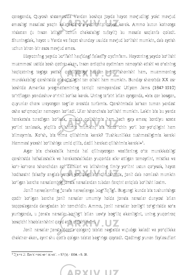 qaraganda, Quyosh sistemasida Yerdan boshqa joyda hayot mavjudligi yoki mavjud emasligi masalasi yaqin kelajakda o‘z yechimini topsa kerak. Ammo butun koinotga nisbatan (u inson bilishi uchun cheksizligi tufayli) bu masala saqlanib qoladi. Shuningdek, hayot u Yerda va faqat shunday usulda mavjud bo‘lishi mumkin, deb aytish uchun biron-bir asos mavjud emas. Hayotning paydo bo‘lishi haqidagi falsafiy optimizm. Hayotning paydo bo‘lishi muammosi ustida bosh qotirar ekan, inson ortiqcha optimizm namoyish etishi va o‘zining haqiqatning tagiga yetish qobiliyatiga haddan ortiq ishonishi ham, muammoning murakkabligi qarshisida o‘z ojizligini tan olishi ham mumkin. Bunday sharoitda XX asr boshida Amerika pragmatizmining taniqli namoyandasi Uilyam Jems (1842-1910) ta’riflagan yondashuv o‘rinli bo‘lsa kerak. Uning ta’biri bilan aytganda, «biz qor bosgan, quyunlar charx urayotgan tog‘lar orasida turibmiz. Qarshimizda ba’zan tuman pardasi osha so‘qmoqlar namoyon bo‘ladi. Ular ishonchsiz bo‘lishi mumkin. Lekin biz bu yerda harakatsiz turadigan bo‘lsak, muzlab qolishimiz ham hech gap emas; bordiyu soxta yo‘lni tanlasak, yiqilib o‘lishimiz mumkin; biz hatto chin yo‘l bor-yo‘qligini ham bilmaymiz. Xo‘sh, biz nima qilishimiz kerak? Tushkunlikka tushmasligimiz kerak! Hammasi yaxshi bo‘lishiga umid qilib, dadil harakat qilishimiz kerak!» 1 . Agar biz cheksizlik hamda hal qilinayotgan vazifaning o‘ta murakkabligi qarshisida hafsalasizlik va harakatsizlikdan yuqorida zikr etilgan tamoyilni, mistika va ko‘r-ko‘rona ishonchdan aql dalillari va bilishning ilmiy yo‘lini ustun qo‘ysak, hayot hodisasini falsafiy anglab yetish yo‘lidagi birinchi ishimiz , jonli deb nomlash mumkin bo‘lgan barcha narsalarning jonsiz narsalardan tubdan farqini aniqla b bo‘lishi lozim. Jonli narsalarning jonsiz narsalarga bog‘liqligi . Bugungi kunda biz tushunishga qodir bo‘lgan barcha jonli narsalar umumiy holda jonsiz narsalar dunyosi bilan taqqoslaganda dengizdan bir tomchidir. Ammo, jonli narsalar borlig‘i to‘g‘risida so‘z yuritganda, u jonsiz narsalar borlig‘i bilan uzviy bog‘liq ekanligini, uning yuqoriroq bosqichi hisoblanishini qayd etib o‘tish lozim. Jonli narsalar jonsiz (qotib qolgan) tabiat negizida vujudga keladi va yo‘qlikka chekinar ekan, ayni shu qotib qolgan tabiat bag‘riga qaytadi. Q adimgi yunon faylasuflari 1 Djems U. Zavisimost veri ot voli. – SP ( b ) . : 19 9 4. – S. 35. 