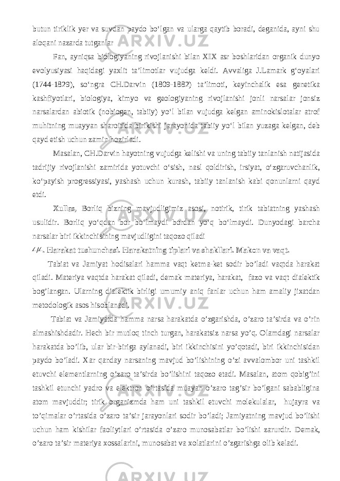 butun tiriklik yer va suvdan paydo bo‘lgan va ularga qaytib boradi, deganida, ayni shu aloqa ni nazarda tutganlar Fan, ayniqsa biologiyaning rivojlanishi bilan XIX asr boshlaridan organik dunyo evolyusiyasi haqidagi yaxlit ta’limotlar vujudga keldi. Avvaliga J.Lamark g‘oyalari (1744-1829), so‘ngra CH.Darvin (1809-1882) ta’limoti, keyinchalik esa genetika kashfiyotlari, biologiya, kimyo va geologiyaning rivojlanishi jonli narsalar jonsiz narsalardan abiotik (nobiogen, tabiiy) yo‘l bilan vujudga kelgan aminokislotalar atrof muhitning muayyan sharoitida birikishi jarayonida tabiiy yo‘l bilan yuzaga kelgan, deb qayd etish uchun zamin hozirladi. Masalan, CH.Darvin hayotning vujudga kelishi va uning tabiiy tanlanish natijasida tadrijiy rivojlanishi zamirida yotuvchi o‘sish, nasl qoldirish, irsiyat, o‘zgaruvchanlik, ko‘payish progressiyasi, yashash uchun kurash, tabiiy tanlanish kabi qonunlarni qayd etdi. Xullas, Borliq bizning mavjudligimiz asosi, notirik, tirik tabiatning yashash usulidir. Borliq yо‘qdan bor bо‘lmaydi bordan yо‘q bо‘lmaydi. Dunyodagi barcha narsalar biri ikkinchisining mavjudligini taqozo qiladi 4/4. Harakat tushunchasi. Harakatning tiplari va shakllari. Makon va vaqt. Tabiat va Jamiyat hodisa lari hamma vaqt k e tma-k e t s o dir b o’ ladi vaqtda harakat qiladi. Materiya vaqtda harakat qiladi, d e mak materiya, harakat, faz o va vaqt dial e ktik b og’ langan. Ularning dial e ktik birligi umumi y aniq fanlar u chu n ham amali y ji x atdan m e t o d o l o gik as o s his o blanadi. Tabiat va Jamiyatda hamma narsa harakatda o’zgarishda, o’zaro ta’sirda va o’rin almashishdadir. Hech bir mutloq tinch turgan, harakatsiz narsa yo’q. Olamdagi narsalar harakatda bo’lib, ular bir-biriga aylanadi, biri ikkinchisini yo’qotadi, biri ikkinchisidan paydo bo’ladi. Xar qanday narsaning mavjud bo’lishining o’zi avvalombor uni tashkil etuvchi elementlarning o’zaro ta’sirda bo’lishini taqozo etadi. Masalan, atom qobig’ini tashkil etunchi yadro va elektron o’rtasida muayan o’zaro tag’sir bo’lgani sababligina atom mavjuddir; tirik organizmda ham uni tashkil etuvchi molekulalar, hujayra va to’qimalar o’rtasida o’zaro ta’sir jarayonlari sodir bo’ladi; Jamiyatning mavjud bo’lishi uchun ham kishilar faoliytlari o’rtasida o’zaro munosabatlar bo’lishi zarurdir. D e mak, o’ zar o ta’sir materiya xo ssalarini, mun o sabat va xo latlarini o’ zgari shg a o lib k e ladi. 