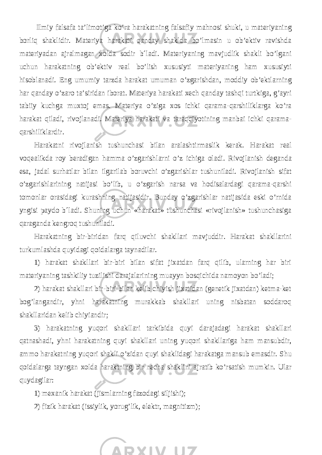  Ilmi y falsafa ta’limotiga k o’ ra harakatning falsafi y ma h n o si shu ki, u materiyaning borliq sha klidir. Materiya harakati qanday shaklda bo’lmasin u ob’ektiv ravishda materiyadan ajralmagan xolda sodir b´ladi. Materiyaning mavjudlik shakli bo’lgani uchun harakatning ob’ektiv real bo’lish xususiyti materiyaning ham xususiyti hisoblanadi. E ng umumi y tarzda harakat umuman o’ zgari shd an, m o ddi y ob’ekt larning har qanda y o’ zar o ta’siridan ib o rat. Materiya harakati xech qanday tashqi turtkiga, g’ayri tabiiy kuchga muxtoj emas. Materiya o’ziga xos ichki qarama-qarshiliklarga ko’ra harakat qiladi, rivojlanadi. Materiya harakati va taraqqiyotining manbai ichki qarama- qarshiliklardir. Harakatni rivojlanish tushunchasi bilan aralashtirmaslik kerak. Harakat r e al v o q e alikda r oy b e radigan hamma o’ zgari shl arni o’ z i chi ga o ladi. Riv o jlani sh d e ganda e sa, jadal sur h atlar bilan ilgarilab b o ruv chi o’ zgari shl ar tu shu niladi. Rivojlanish sifat o’zgarishlarining natijasi bo’lib, u o’zgarish narsa va hodisalardagi qarama-qarshi tomonlar orasidagi kurashning natijasidir. Bunday o’zgarishlar natijasida eski o’rnida yngisi paydo b´ladi. Shuning uchun «harakat» tushunchasi «rivojlanish» tushunchasiga qaraganda kengroq tushuniladi. Harakatning bir-biridan farq qiluv chi sha kllari mavjuddir. Harakat sha kllarini turkumla shd a qu y idagi q o idalarga taynadilar. 1) harakat shakllari bir-biri bilan sifat jixatdan farq qilib, ularning har biri materiyaning tashkiliy tuzilishi darajalarining muayyn bosqichida namoyon bo’ladi; 2) harakat shakllari bir-biri bilan kelib chiyish jixatidan (genetik jixatdan) ketma-ket bog’langandir, yhni harakatning murakkab shakllari uning nisbatan soddaroq shakllaridan kelib chiy і andir; 3) harakatning yuqori shakllari tarkibida quyi darajadagi harakat shakllari qatnashadi, yhni harakatning quyi shakllari uning yuqori shakllariga ham mansubdir, ammo harakatning yuqori shakli o’zidan quyi shaklidagi harakatga mansub emasdir. Shu q o idalarga tayngan xo lda haraktning bir n echa sha klini ajratib k o’ rsati sh mumkin. Ular quydagilar: 1) mexanik harakat (jismlarning fazodagi siljishi); 2) fizik harakat (issiylik, yorug’lik, elektr, magnitizm); 