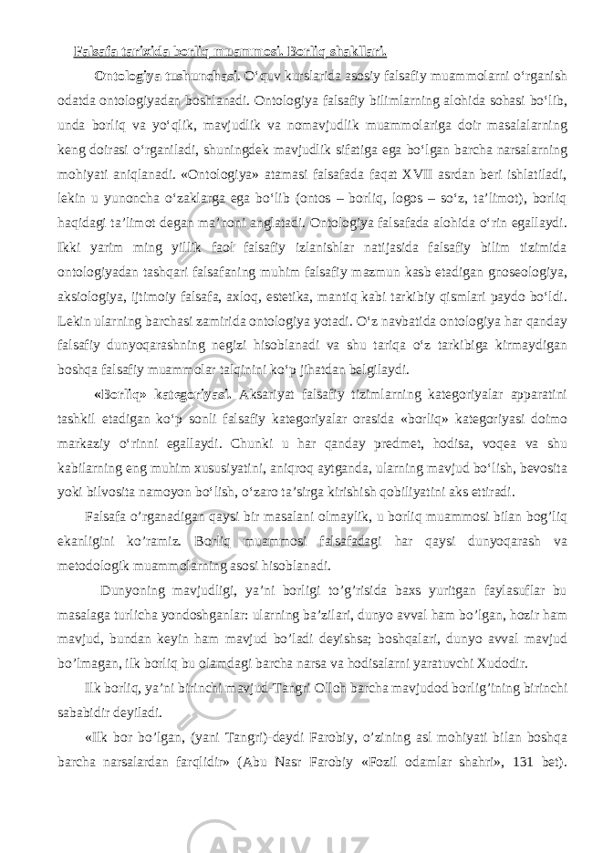 Falsafa tarixida borliq muammosi. Borliq shakllari. Ontologiya tushunchasi . О‘quv kurslarida asosiy falsafiy muammolarni о‘rganish odatda ontologiyadan boshlanadi. Ontologiya falsafiy bilimlarning alohida sohasi bо‘lib, unda borliq va yо‘qlik, mavjudlik va nomavjudlik muammolariga doir masalalarning keng doirasi о‘rganiladi, shuningdek mavjudlik sifatiga ega bо‘lgan barcha narsalarning mohiyati aniqlanadi. «Ontologiya» atamasi falsafada faqat XVII asrdan beri ishlatiladi, lekin u yunoncha о‘zaklarga ega bо‘lib (ontos – borliq, logos – sо‘z, ta’limot), borliq haqidagi ta’limot degan ma’noni anglatadi. Ontologiya falsafada alohida о‘rin egallaydi. Ikki yarim ming yillik faol falsafiy izlanishlar natijasida falsafiy bilim tizimida ontologiyadan tashqari falsafaning muhim falsafiy mazmun kasb etadigan gnoseologiya, aksiologiya, ijtimoiy falsafa, axloq, estetika, mantiq kabi tarkibiy qismlari paydo bо‘ldi. Lekin ularning barchasi zamirida ontologiya yotadi. О‘z navbatida ontologiya har qanday falsafiy dunyoqarashning negizi hisoblanadi va shu tariqa о‘z tarkibiga kirmaydigan boshqa falsafiy muammolar talqinini kо‘p jihatdan belgilaydi. «Borliq» kategoriyasi. Aksariyat falsafiy tizimlarning kategoriyalar apparatini tashkil etadigan kо‘p sonli falsafiy kategoriyalar orasida «borliq» kategoriyasi doimo markaziy о‘rinni egallaydi. Chunki u har qanday predmet, hodisa, voqea va shu kabilarning eng muhim xususiyatini, aniqroq aytganda, ularning mavjud bо‘lish, bevosita yoki bilvosita namoyon bо‘lish, о‘zaro ta’sirga kirishish qobiliyatini aks ettiradi. Falsafa o’rganadigan qaysi bir masalani olmaylik, u borliq muammosi bilan bog’liq ekanligini ko’ramiz. Borliq muammosi falsafadagi har qaysi dunyoqarash va metodologik muammolarning asosi hisoblanadi. Dunyoning mavjudligi, ya’ni borligi to’g’risida baxs yuritgan faylasuflar bu masalaga turlicha yondoshganlar: ularning ba’zilari, dunyo avval ham bo’lgan, hozir ham mavjud, bundan keyin ham mavjud bo’ladi deyishsa; boshqalari, dunyo avval mavjud bo’lmagan, ilk borliq bu olamdagi barcha narsa va hodisalarni yaratuvchi Xudodir. Ilk borliq, ya’ni birin chi mavjud-Tangri O ll o h bar cha mavjud o d b o rli g’ ining birin chi sababidir d ey iladi. «Ilk bor bo’lgan, (yani Tangri)-deydi Farobiy, o’zining asl mohiyati bilan boshqa barcha narsalardan farqlidir» (Abu Nasr Farobiy «Fozil odamlar shahri», 131 bet). 