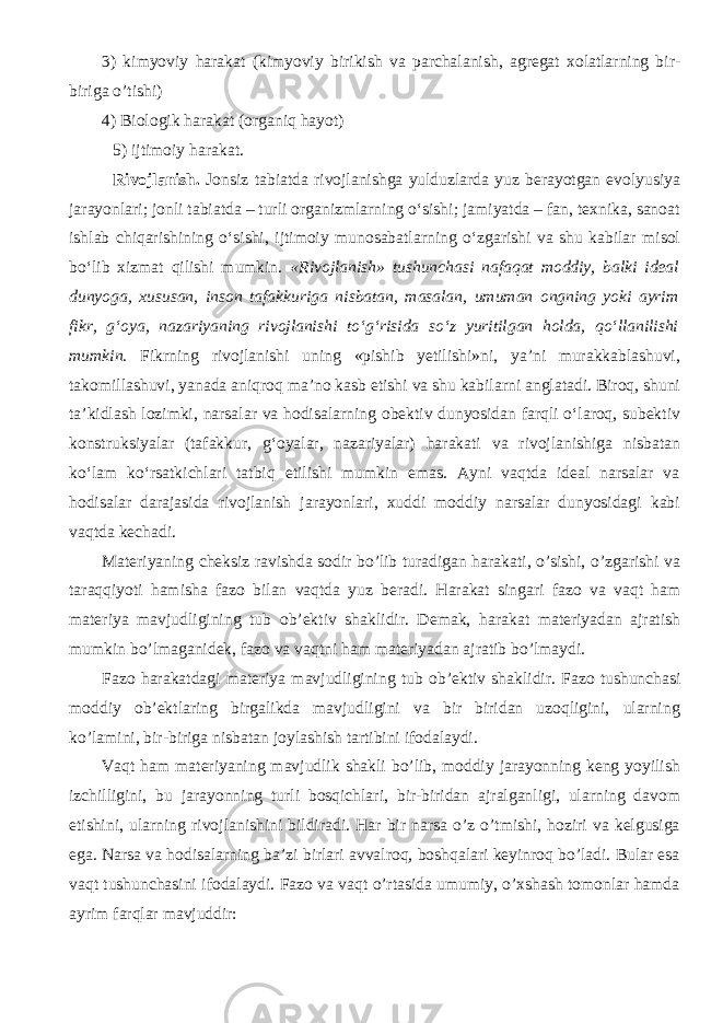 3) kim yov i y harakat (kim yov i y biriki sh va p ar cha lani sh , agr e gat xo latlarning bir- biriga o’ ti shi ) 4) Bi o l o gik harakat ( o rganiq ha yot ) 5) ijtim o i y harakat. Rivojlanish. Jonsiz tabiatda rivojlanishga yulduzlarda yuz berayotgan evolyusiya jarayonlari; jonli tabiatda – turli organizmlarning о‘sishi; jamiyatda – fan, texnika, sanoat ishlab chiqarishining о‘sishi, ijtimoiy munosabatlarning о‘zgarishi va shu kabilar misol bо‘lib xizmat qilishi mumkin. «Rivojlanish» tushunchasi nafaqat moddiy, balki ideal dunyoga, xususan, inson tafakkuriga nisbatan, masalan, umuman ongning yoki ayrim fikr, g‘oya, nazariyaning rivojlanishi tо‘g‘risida sо‘z yuritilgan holda, qо‘llanilishi mumkin. Fikrning rivojlanishi uning «pishib yetilishi»ni, ya’ni murakkablashuvi, takomillashuvi, yanada aniqroq ma’no kasb etishi va shu kabilarni anglatadi. Biroq, shuni ta’kidlash lozimki, narsalar va hodisalarning obektiv dunyosidan farqli о‘laroq, subektiv konstruksiyalar (tafakkur, g‘oyalar, nazariyalar) harakati va rivojlanishiga nisbatan kо‘lam kо‘rsatkichlari tatbiq etilishi mumkin emas. Ayni vaqtda ideal narsalar va hodisalar darajasida rivojlanish jarayonlari, xuddi moddiy narsalar dunyosidagi kabi vaqtda kechadi. Materiyaning cheksiz ravishda sodir bo’lib turadigan harakati, o’sishi, o’zgarishi va taraqqiyoti hamisha fazo bilan vaqtda yuz beradi. Harakat singari faz o va vaqt ham materiya mavjudligining tub ob’ektiv sha klidir. D e mak, harakat materiyadan ajrati sh mumkin b o’ lmaganid e k, faz o va vaqtni ham materiyadan ajratib b o’ lma y di. Faz o harakatdagi materiya mavjudligining tub ob’ektiv sha klidir. Fazo tushunchasi moddiy ob’ektlaring birgalikda mavjudligini va bir biridan uzoqligini, ularning ko’lamini, bir-biriga nisbatan joylashish tartibini ifodalaydi. Vaqt ham materiyaning mavjudlik shakli bo’lib, moddiy jarayonning keng yoyilish izchilligini, bu jarayonning turli bosqichlari, bir-biridan ajralganligi, ularning davom etishini, ularning rivojlanishini bildiradi. Har bir narsa o’z o’tmishi, hoziri va kelgusiga ega. Narsa va hodisalarning ba’zi birlari avvalroq, boshqalari keyinroq bo’ladi. Bular esa vaqt tushunchasini ifodalaydi. Fazo va vaqt o’rtasida umumiy, o’xshash tomonlar hamda ayrim farqlar mavjuddir: 