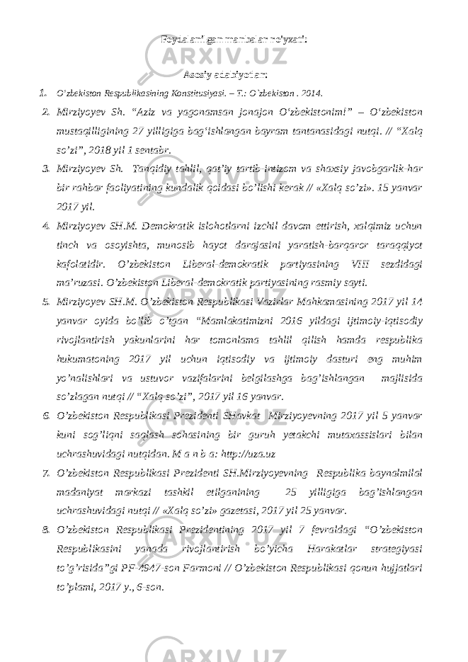 Foydalanilgan manbalar ro&#39;yxati: Аsоsiy adabiyotlar: 1. O’zbеkistоn Rеspublikаsining Kоnstitusiyasi. – T.: O`zbеkistоn . 201 4 . 2. Mirziyoyev Sh. “Aziz va yagonamsan jonajon О‘zbekistonim!” – О‘zbekiston mustaqilligining 27 yilligiga bag‘ishlangan bayram tantanasidagi nutqi. // “Xalq so’zi”, 2018 yil 1 sentabr. 3. Mirziyoyev Sh. Tanqidiy tahlil, qat’iy tartib-intizom va shaxsiy javobgarlik-har bir rahbar faoliyatining kundalik qoidasi bo’lishi kerak // «Xalq so’zi». 15 yanvar 2017 yil. 4. Mirziyoyev SH.M. Demokratik islohotlarni izchil davom ettirish, xalqimiz uchun tinch va osoyishta, munosib hayot darajasini yaratish-barqaror taraqqiyot kafolatidir. O’zbekiston Liberal-demokratik partiyasining VIII sezdidagi ma’ruzasi. O’zbekiston Liberal-demokratik partiyasining rasmiy sayti. 5. Mirziyoyev SH.M. O’zbekiston Respublikasi Vazirlar Mahkamasining 2017 yil 14 yanvar oyida bo’lib o’tgan “Mamlakatimizni 2016 yildagi ijtimoiy-iqtisodiy rivojlantirish yakunlarini har tomonlama tahlil qilish hamda respublika hukumatoning 2017 yil uchun iqtisodiy va ijtimoiy dasturi eng muhim yo’nalishlari va ustuvor vazifalarini belgilashga bag’ishlangan majlisida so’zlagan nutqi // “Xalq so’zi”, 2017 yil 16 yanvar. 6. O’zbekiston Respublikasi Prezidenti SHavkat Mirziyoyevning 2017 yil 5 yanvar kuni sog’liqni saqlash sohasining bir guruh yetakchi mutaxassislari bilan uchrashuvidagi nutqidan. M a n b a: http://uza.uz 7. O’zbekiston Respublikasi Prezidenti SH.Mirziyoyevning Respublika baynalmilal madaniyat markazi tashkil etilganining 25 yilligiga bag’ishlangan uchrashuvidagi nutqi // «Xalq so’zi» gazetasi, 2017 yil 25 yanvar. 8. O’zbekiston Respublikasi Prezidentining 2017 yil 7 fevraldagi “O’zbekiston Respublikasini yanada rivojlantirish bo’yicha Harakatlar strategiyasi to’g’risida”gi PF-4947-son Farmoni // O’zbekiston Respublikasi qonun hujjatlari to’plami, 2017 y., 6-son. 