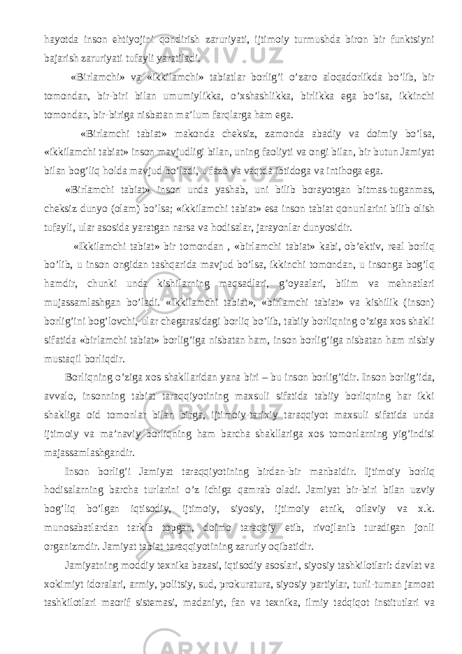 hayotda inson ehtiyojini qondirish zaruriyati, ijtimoiy turmushda biron bir funktsiyni bajarish zaruriyati tufayli yaratiladi. «Birlamchi» va «ikkilamchi» tabiatlar borlig’i o’zaro aloqadorlikda bo’lib, bir tomondan, bir-biri bilan umumiylikka, o’xshashlikka, birlikka ega bo’lsa, ikkinchi tomondan, bir-biriga nisbatan ma’lum farqlarga ham ega. «Birlamchi tabiat» makonda cheksiz, zamonda abadiy va doimiy bo’lsa, «ikkilamchi tabiat» inson mavjudligi bilan, uning faoliyti va ongi bilan, bir butun Jamiyat bilan bog’liq holda mavjud bo’ladi, u fazo va vaqtda ibtidoga va intihoga ega. «Birlamchi tabiat» inson unda yashab, uni bilib borayotgan bitmas-tuganmas, cheksiz dunyo (olam) bo’lsa; «ikkilamchi tabiat» esa inson tabiat qonunlarini bilib olish tufayli, ular asosida yaratgan narsa va hodisalar, jarayonlar dunyosidir. «Ikkilamchi tabiat» bir tomondan , «birlamchi tabiat» kabi, ob’ektiv, real borliq bo’lib, u inson ongidan tashqarida mavjud bo’lsa, ikkinchi tomondan, u insonga bog’lq hamdir, chunki unda kishilarning maqsadlari, g’oyaalari, bilim va mehnatlari mujassamlashgan bo’ladi. «Ikkilamchi tabiat», «birlamchi tabiat» va kishilik (inson) borlig’ini bog’lovchi, ular chegarasidagi borliq bo’lib, tabiiy borliqning o’ziga xos shakli sifatida «birlamchi tabiat» borlig’iga nisbatan ham, inson borlig’iga nisbatan ham nisbiy mustaqil borliqdir. Borliqning o’ ziga xo s shakl laridan yana biri – bu ins o n b o rli g’ idir. Inson borlig’ida, avvalo, insonning tabiat taraqqiyotining maxsuli sifatida tabiiy borliqning har ikki shakliga oid tomonlar bilan birga, ijtimoiy-tarixiy taraqqiyot maxsuli sifatida unda ijtimoiy va ma’naviy borliqning ham barcha shakllariga xos tomonlarning yig’indisi majassamlashgandir. Ins o n b o rli g’ i Jamiyat taraqqi yot ining birdan-bir manbaidir. Ijtim o i y borliq hodisa larning bar cha turlarini o’ z i chi ga qamrab o ladi. Jamiyat bir-biri bilan uzviy bog’liq bo’lgan iqtisodiy, ijtimoiy, siyosiy, ijtimoiy etnik, oilaviy va x.k. munosabatlardan tarkib topgan, doimo taraqqiy etib, rivojlanib turadigan jonli organizmdir. Jamiyat tabiat taraqqiyotining zaruriy oqibatidir. Jamiyatning moddiy texnika bazasi, iqtisodiy asoslari, siyosiy tashkilotlari: davlat va xokimiyt idoralari, armiy, politsiy, sud, prokuratura, siyosiy partiylar, turli-tuman jamoat tashkilotlari maorif sistemasi, madaniyt, fan va texnika, ilmiy tadqiqot institutlari va 