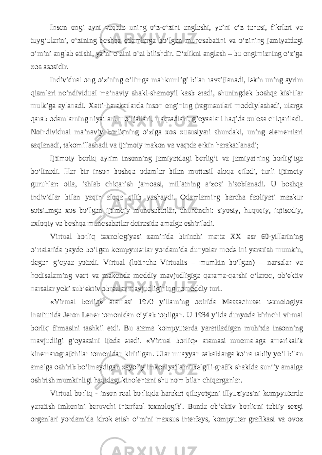 Inson ongi ayni vaqt da uning o‘z-o‘zini anglashi, ya’ni o‘z tanasi, fikrlari va tuyg‘ularini, o‘zining boshqa odamlarga bo‘lgan munosabatini va o‘zining jamiyatdagi o‘rnini anglab etishi, ya’ni o‘zini o‘zi bilishdir. O‘zlikni anglash – bu ongimizning o‘ziga xos asosidir. Individual ong o‘zining o‘limga mahkumligi bilan tavsiflanadi, lekin uning ayrim qismlari noindividual ma’naviy shakl-shamoyil kasb etadi, shu ningdek boshqa kishilar mulkiga aylanadi. Xatti-harakatlarda inson ongining fragmentlari moddiylashadi, ularga qarab odamlarning niyatlari, mo‘ljallari, maqsadlari, g’oyaalari haqida xulosa chiqariladi. Noindividual ma’naviy borliqning o‘ziga xos xususiyati shundaki, uning elementlari saqlanadi, takomillashadi va ijtimoiy makon va vaqt da erkin harakatlanadi; I jtimoiy borliq ayrim insonning jamiyatdagi borlig‘i va jamiyatning borlig‘iga bo‘linadi. Har bir inson boshqa odamlar bilan muttasil aloqa qiladi, turli ijtimoiy guruhlar: oila, ishlab chiqarish jamoasi, millatning a’zosi hisoblanadi. U boshqa individlar bilan yaqin aloqa qilib yashaydi. Odamlarning barcha faoliyati mazkur sotsiumga xos bo‘lgan ijtimoiy munosabatlar, chunonchi: siyosiy, huquqiy, iqtisodiy, axloqiy va boshqa munosabatlar doirasida amalga oshiriladi. Virtual borliq texnologiyasi zamirida birinchi marta XX asr 60-yillarining o‘rtalarida paydo bo‘lgan kompyuterlar yordamida dunyolar modelini yaratish mumkin, degan g’oyaa yotadi. Virtual (lotincha Virtualis – mumkin bo‘lgan) – narsalar va hodisalarning vaqt va makonda moddiy mavjudligiga qarama-qarshi o‘laroq, ob’ektiv narsalar yoki sub’ektiv obrazlar mavjudligining nomoddiy turi. «Virtual borliq» atamasi 1970 yillarning oxirida Massachuset texnologiya institutida Jeron Lener tomonidan o‘ylab topilgan. U 1984 yilda dunyoda birinchi virtual borliq firmasini tashkil etdi. Bu atama kompyuterda yaratiladigan muhitda insonning mavjudligi g’oyaasini ifoda etadi. «Virtual borliq» atamasi muomalaga amerikalik kinematografchilar tomonidan kiritilgan. Ular muayyan sabablarga ko‘ra tabiiy yo‘l bilan amalga oshirib bo‘lmaydigan xayoliy imkoniyatlarni belgili-grafik shaklda sun’iy amalga oshirish mumkinligi haqidagi kinolentani shu nom bilan chiqarganlar. Virtual borliq - inson real borliqda harakat qilayotgani illyuziyasini kompyuterda yaratish imkonini beruvchi interfaol texnologiY. Bunda ob’ektiv borliqni tabiiy sezgi organlari yordamida idrok etish o‘rnini maxsus interfeys, kompyuter grafikasi va ovoz 