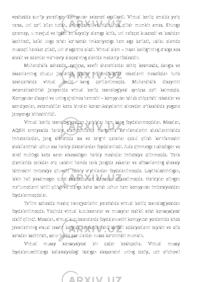 vositasida sun’iy yaratilgan kompyuter axboroti egallaydi. Virtual borliq amalda yo‘q narsa, uni qo‘l bilan tutish, uning ta’mi va hidini his qilish mumkin emas. Shunga qaramay, u mavjud va inson bu xayoliy olamga kirib, uni nafaqat kuzatadi va boshdan kechiradi, balki unga ta’sir ko‘rsatish imkoniyatiga ham ega bo‘ladi, ushbu olamda mustaqil harakat qiladi, uni o‘zgartira oladi. Virtual olam – inson borlig‘ining o‘ziga xos shakli va odamlar ma’naviy aloqasining alohida madaniy ifodasidir. Muhandislik sohasida, ayniqsa, xavfli sharoitlarda: ochiq kosmosda, dengiz va okeanlarning chuqur joylarida, yadro muhandisligida robotlarni masofadan turib boshqarishda virtual borliq keng qo‘llanilmoqda. Muhandislik dizaynini avtomatlashtirish jarayonida virtual borliq texnologiyasi ayniqsa qo‘l kelmoqda. Kompyuter dizayni va uning ajralmas hamrohi – kompyuter ishlab chiqarishi raketalar va samolyotlar, avtomobillar katta binolar konstruksiyalarini sinovdan o‘tkazishda yagona jarayonga birlashtirildi. Virtual borliq texnologiyasidan harbiylar ham keng foydalanmoqdalar. Masalan, AQSH armiyasida harbiy xizmatchilarda merganlik ko‘nikmalarini shakllantirishda imitatorlardan, jang sharoitida tez va to‘g‘ri qarorlar qabul qilish ko‘nikmasini shakllantirish uchun esa harbiy doktorlardan foydalaniladi. Juda qimmatga tushadigan va atrof muhitga katta zarar etkazadigan harbiy mashqlar imitatsiya qilinmoqda. Tank qismlarida tankdan o‘q uzishni hamda tank jangida askarlar va ofitserlarning shaxsiy ishtirokini imitatsiya qiluvchi harbiy o‘yinlardan foydalanilmoqda. Loyihalashtirilgan, lekin hali yasalmagan qurol-aslaha turlari sinovdan o‘tkazilmoqda. Harbiylar olingan ma’lumotlarni tahlil qilish va ularga baho berish uchun ham kompyuter imitatsiyasidan foydalanmoqdalar. Ta’lim sohasida mashq trenajyorlarini yaratishda virtual borliq texnologiyasidan foydalanilmoqda. Yaqinda virtual kutubxonalar va muzeylar tashkil etish konsepsiyasi taklif qilindi. Masalan, virtual kutubxonalarda foydalanuvchi kompyuter yordamida kitob javonlarining vizual tasviri bo‘ylab harakatlanishi, kerakli adabiyotlarni topishi va olib ko‘zdan kechirishi, zarur holda esa ulardan nusxa ko‘chirishi mumkin. Virtual muzey konsepsiyasi bir qadar boshqacha. Virtual muzey foydalanuvchilarga kolleksiyadagi istalgan eksponatni uning tabiiy, uch o‘lchovli 