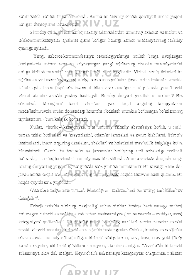 ko‘rinishida ko‘rish imkonini beradi. Ammo bu tasviriy echish qobiliyati ancha yuqori bo‘lgan displeylarni taqozo etadi. Shunday qilib, virtual borliq nazariy izlanishlardan ommaviy axborot vositalari va telekommunikatsiyalar ajralmas qismi bo‘lgan hozirgi zamon madaniyatining tarkibiy qismiga aylandi. Yangi axborot-kommunikatsiya texnologiyalariga intilish bizga rivojlangan jamiyatlarda tobora katta rol o‘ynayotgan yangi tajribaning cheksiz imkoniyatlarini qo‘lga kiritish imkonini beradi, degan umid bilan bog‘liqdir. Virtual borliq tizimlari bu tajribadan va insonning «yangi o‘ziga xos xususiyati»dan foydalanish imkonini amalda ta’minlaydi. Inson faqat o‘z tasavvuri bilan cheklanadigan sun’iy tarzda yaratiluvchi virtual olamlar orasida yashay boshlaydi. Bunday dunyoni yaratish mumkinmi? Biz o‘zimizda kiborglarni kashf etamizmi yoki faqat ongning kompyuterlar modellashtiruvchi muhit doirasidagi hozircha ifodalash mumkin bo‘lmagan holatlarining tajribasinimi - buni kelajak ko‘rsatadi. Xullas, «borliq» kategoriyasi o‘ta umumiy falsafiy abstraksiya bo‘lib, u turli- tuman tabiat hodisalari va jarayonlarini, odamlar jamoalari va ayrim kishilarni, ijtimoiy institutlarni, inson ongining darajalari, shakllari va holatlarini mavjudlik belgisiga ko‘ra birlashtiradi. Garchi bu hodisalar va jarayonlar borliqning turli sohalariga taalluqli bo‘lsa-da, ularning barchasini umumiy asos birlashtiradi. Ammo cheksiz darajada rang- barang dunyoning yagonaligi to‘g‘risida so‘z yuritish mumkinmi? Bu savolga «ha» deb javob berish orqali biz butun borliqning umumiy asosi haqida tasavvur hosil qilamiz. Bu haqda quyida so‘z yuritiladi. 4/ 2.Substansiya muammosi. Materiyaa tushunchasi va uning tashkillashuv darajalari. Falsafa tarixida o‘zining mavjudligi uchun o‘zidan boshqa hech narsaga muhtoj bo‘lmagan birinchi asosni ifodalash uchun «substansiya» (lot. substantia – mohiyat, asos) kategoriyasi qo‘llaniladi. Ilk falsafiy yo‘nalishlarning vakillari barcha narsalar asosini tashkil etuvchi moddani birinchi asos sifatida tushunganlar. Odatda, bunday asos sifatida o‘sha davrda umumiy e’tirof etilgan birinchi stixiyalar: er, suv, havo, olov yoki fikriy konstruksiyalar, «birinchi g‘ishtlar» - apeyron, atomlar qaralgan. “Avesto”da birlamchi substansiya olov deb atalgan. Keyinchalik substansiya kategoriyasi o‘zgarmas, nisbatan 