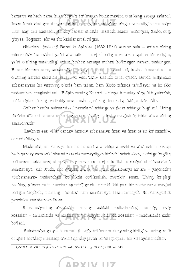 barqaror va hech narsa bilan bog‘liq bo‘lmagan holda mavjud o‘ta keng asosga aylandi. Inson idrok etadigan dunyoning butun rang-barangligi va o‘zgaruvchanligi substansiya bilan bog‘lana boshladi. Bunday asoslar sifatida falsafada asosan materiyaa, Xudo, ong, g’oyaa, flogiston, efir va shu kabilar amal qil gan . Niderland faylasufi Benedikt Spinoza (1632-1677) «causa sui» – «o‘z-o‘zining sababchisi» iborasidani ya’ni o‘z holicha mavjud bo‘lgan va o‘zi orqali zohir bo‘lgan, ya’ni o‘zining mavjudligi uchun boshqa narsaga muhtoj bo‘lmagan narsani tushun gan . B unda b ir tomondan, substansiya materiyaa sifatida tushuniladi, boshqa tomondan – u o‘zining barcha shakllari sababi va «sub’ekti» sifatida amal qiladi. Bunda B.Spinoza substansiyani bir vaqtning o‘zida ham tabiat, ham Xudo sifatida ta’riflaydi va bu ikki tushunchani tenglashtiradi. B .Spinozaning Xudoni tabiatga butunlay singdirib yuborish, uni tabiiylashtirishga va ilohiy mazmundan ajratishga harakat qilishi panteizmidir. Golbax barcha substansiyali narsalarni tabiatga va faqat tabiatga bog‘ladi. Uning fikricha «Tabiat hamma narsaning sababchisidir; u abadiy mavjuddir; tabiat o‘z-o‘zining sababchisidir Leybnits esa : « H ar qanday haqiqiy substansiya faqat va faqat ta’sir ko‘rsatadi 1 », deb ta’kidlagan. Modomiki, substansiya hamma narsani o‘z ichiga oluvchi va o‘zi uchun boshqa hech qanday asos yoki shartni nazarda tutmaydigan birinchi sabab ekan, u o‘ziga bog‘liq bo‘lmagan holda mavjud har qanday narsaning mavjud bo‘lish imkoniyatini istisno etadi. S ubstansiya xoh Xudo, xoh g’oyaa, o‘zlik, ruh yoki ekzistensiya bo‘lsin – yagonadir! «Substansiya» tushunchasi ko‘plikda qo‘llanilishi mumkin emas. Uning ko‘pligi haqidagi g’oyaa bu tushunchaning ta’rifiga zid , chunki ikki yoki bir necha narsa mavjud bo‘lgan taqdirda, ularning birontasi ham substansiya hisoblanmaydi. Substansiyalilik paradoksi ana shundan iborat. Substansiyaning o‘z-o‘zidan amalga oshishi hodisalarning umumiy, uzviy xossalari – atributlarda va narsalarning muayyan, alohida xossalari – moduslarda sodir bo‘ladi . Substansiya g’oyaasidan turli falsafiy ta’limotlar dunyoning birligi va uning kelib chiqishi haqidagi masalaga o‘zlari qanday javob berishiga qarab har xil foydalanadilar. 1 1 Leybnits G . //. Vsemirnaya ensiklopediY. –M.: Sovremenn qy literator, 2001. –S. 548. 