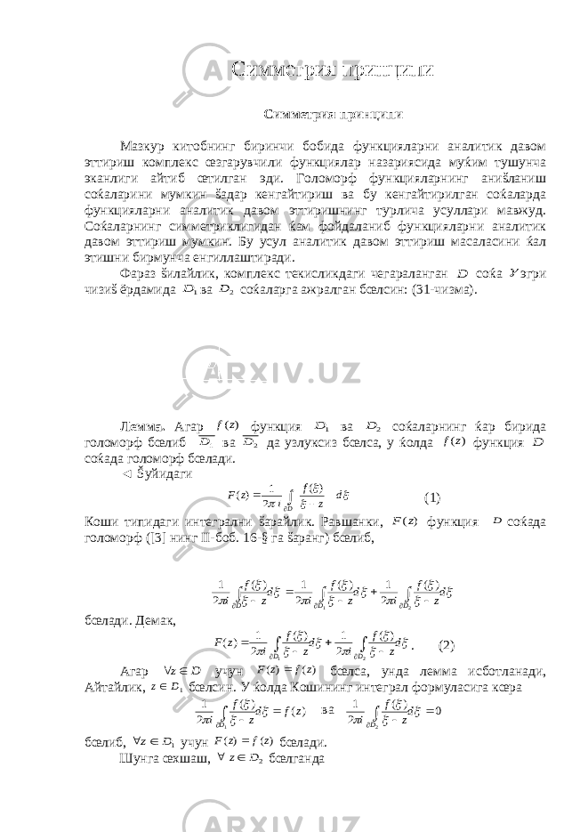 Симметрия принципи Симметрия принципи Мазкур китобнинг биринчи бобида функцияларни аналитик давом эттириш комплекс œзгарувчили функциялар назариясида муќим тушунча эканлиги айтиб œтилган эди. Голоморф функцияларнинг аниšланиш соќаларини мумкин šадар кенгайтириш ва бу кенгайтирилган соќаларда функцияларни аналитик давом эттиришнинг турлича усуллари мавжуд. Соќаларнинг симметриклигидан ќам фойдаланиб функцияларни аналитик давом эттириш мумкин. Бу усул аналитик давом эттириш масаласини ќал этишни бирмунча енгиллаштиради. Фараз šилайлик, комплекс текисликдаги чегараланган D соќа  эгри чизиš ёрдамида 1 D ва 2 D соќаларга ажралган бœлсин: (31-чизма). Лемма. Агар ) (z f функция 1 D ва 2 D соќаларнинг ќар бирида голоморф бœлиб 1D ва 2 D да узлуксиз бœлса, у ќолда ) (z f функция D соќада голоморф бœлади. ◄ Šуйидаги     d z f i z F D    ) ( 2 1 )( (1) Коши типидаги интегрални šарайлик. Равшанки, ) (z F функция D соќада голоморф ([3] нинг II -боб. 16-§ га šаранг) бœлиб,             dz f i dz f i dz f i D D D            2 1 ) ( 2 1 ) ( 2 1 ) ( 2 1 бœлади. Демак,         dz f i dz f i z F D D         2 1 ) ( 2 1 ) ( 2 1 ) ( . (2) Агар D z  учун ) ( ) ( z f z F  бœлса, унда лемма исботланади, Айтайлик, 1D z бœлсин. У ќолда Кошининг интеграл формуласига кœра ) ( ) ( 2 1 1 z f dz f i D        ва 0 ) ( 2 1 2        dz f i D бœлиб, 1D z  учун ) ( ) ( z f z F  бœлади. Шунга œхшаш, 2D z  бœлганда 