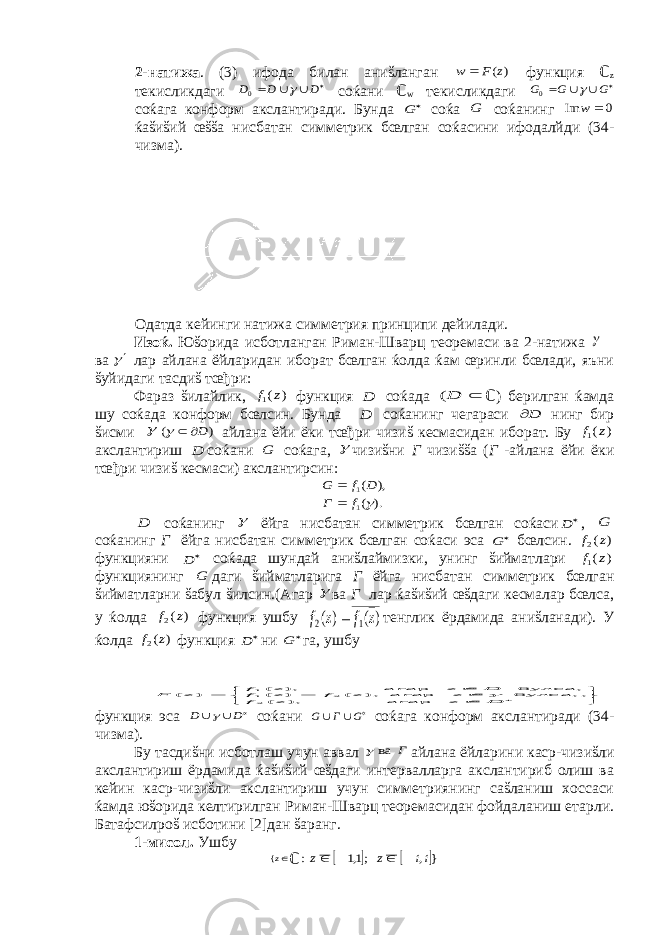 2-натижа . (3) ифода билан аниšланган ) (z F w  функция ℂ z текисликдаги   D D D   0 соќани ℂ w текисликдаги   G G G   0 соќага конформ акслантиради. Бунда  G соќа G соќанинг 0 Im  w ќаšиšий œššа нисбатан симметрик бœлган соќасини ифодалйди (34- чизма). Одатда кейинги натижа симметрия принципи дейилади. Изоќ. Юšорида исботланган Риман-Шварц теоремаси ва 2-натижа  ва  лар айлана ёйларидан иборат бœлган ќолда ќам œринли бœлади, яъни šуйидаги тасдиš тœђри: Фараз šилайлик, ) (1 z f функция D соќада  D( ℂ ) берилган ќамда шу соќада конформ бœлсин. Бунда D соќанинг чегараси D нинг бир šисми  ) ( D   айлана ёйи ёки тœђри чизиš кесмасидан иборат. Бу ) (1 z f акслантириш D соќани G соќага,  чизиšни Г чизиššа ( Г -айлана ёйи ёки тœђри чизиš кесмаси) акслантирсин: ). ( ), ( 1 1  f Г D f G   D соќанинг  ёйга нисбатан симметрик бœлган соќаси  D , G соќанинг Г ёйга нисбатан симметрик бœлган соќаси эса  G бœлсин. ) (2 z f функцияни  D соќада шундай аниšлаймизки, унинг šийматлари ) (1 z f функциянинг G даги šийматларига Г ёйга нисбатан симметрик бœлган šийматларни šабул šилсин.(Агар  ва Г лар ќаšиšий œšдаги кесмалар бœлса, у ќолда ) (2 z f функция ушбу ) ( ) ( 1 2 z f z f  тенглик ёрдамида аниšланади). У ќолда ) (2 z f функция  D ни  G га, ушбу        D z z f z z f z f D z z f z F агар ), ( , булса, агар ), ( ) ( булса, агар ), ( ) ( 2 2 11  функция эса D D   соќани G Г G   соќага конформ акслантиради (34- чизма). Бу тасдиšни исботлаш учун аввал Г ва  айлана ёйларини каср-чизиšли акслантириш ёрдамида ќаšиšий œšдаги интервалларга акслантириб олиш ва кейин каср-чизиšли акслантириш учун симметриянинг саšланиш хоссаси ќамда юšорида келтирилган Риман-Шварц теоремасидан фойдаланиш етарли. Батафсилроš исботини [2]дан šаранг. 1-мисол. Ушбу z{ ℂ    } , ;1,1 : ii z z     