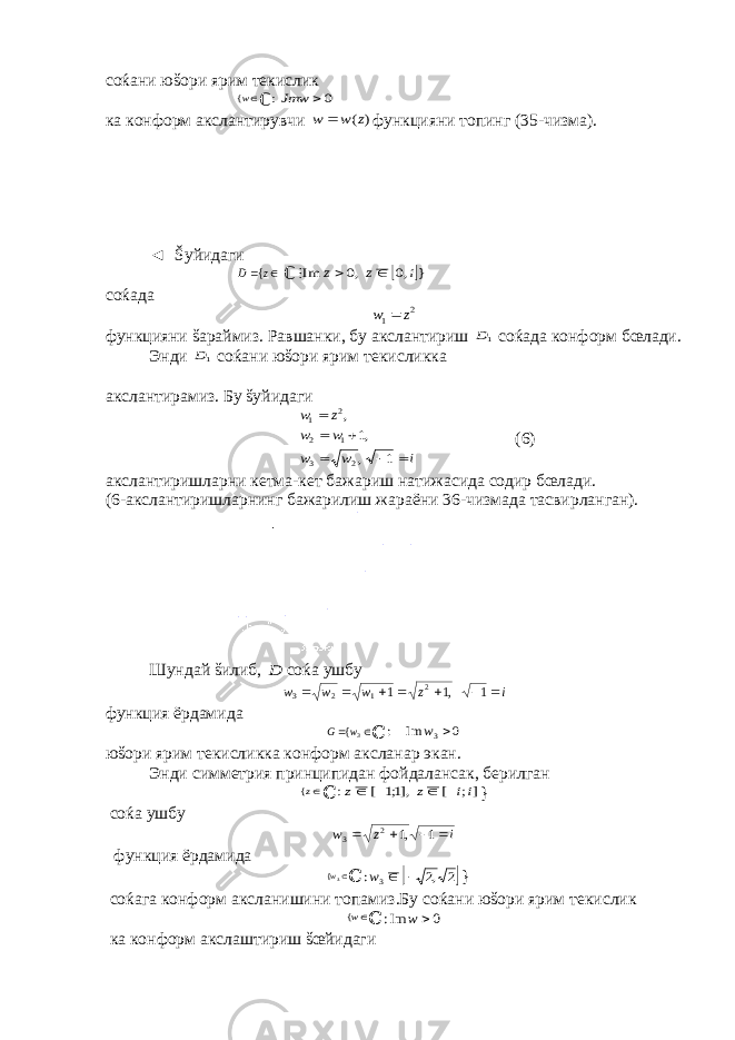 соќани юšори ярим текисликw{ ℂ 0 :  Jmw ка конформ акслантирувчи ) (z w w  функцияни топинг (35-чизма). ◄ Šуйидаги   z D { ℂ  } ,0 ,0 Im i z z    соќада 2 1 z w  функцияни šараймиз. Равшанки, бу акслантириш 1D соќада конформ бœлади. Энди 1D соќани юšори ярим текисликка акслантирамиз. Бу šуйидаги i w w w w z w       1 , ,1 , 2 3 1 2 2 1 (6) акслантиришларни кетма-кет бажариш натижасида содир бœлади. (6-акслантиришларнинг бажарилиш жараёни 36-чизмада тасвирланган). Шундай šилиб, D соќа ушбу i z w w w        1 ,1 1 2 1 2 3 функция ёрдамида   3{w G ℂ 0 Im : 3 w юšори ярим текисликка конформ аксланар экан. Энди симметрия принципидан фойдалансак, берилган z{ ℂ ]; [ ],1;1 [ : ii z z     } соќа ушбу i z w     1 ,1 2 3 ф ункция ёрдамида 3{w ℂ  2 ,2 : 3   w } соќага конформ аксланишини топамиз . Бу соќани ю š ори ярим текислик w{ ℂ 0 Im:  w ка конформ акслаштириш šœйидаги 