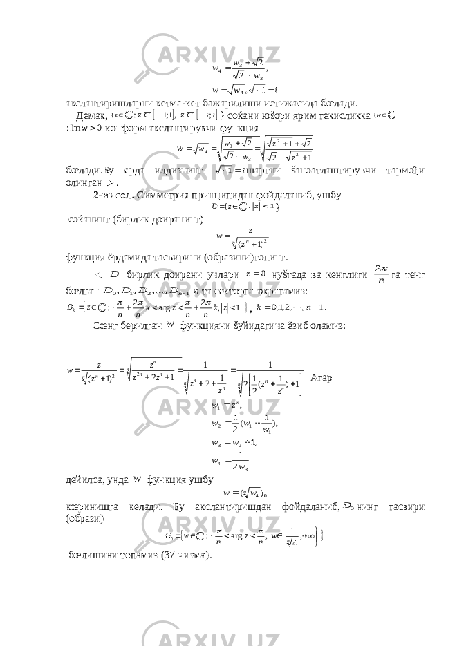 i w w w w w       1 , , 2 2 4 3 3 4акслантиришларни кетма-кет бажарилиши истижасида бœлади. Демак, z{ ℂ    ii z z ; ,1;1 :     } соќани юšори ярим текисликка w{ ℂ 0 Im:  w конформ акслантирувчи функция 1 2 2 1 2 2 2 2 3 3 4          z z w w w W бœлади.Бу ерда илдизнинг i 1 шартни šаноатлаштирувчи тармођи олинган ►. 2-мисол. Симметрия принципидан фойдаланиб, ушбу   z D { ℂ 1 z: } соќанинг (бирлик доиранинг) n nz z w 2)1 (   функция ёрдамида тасвирини (образини)топинг. ◄ D бирлик доирани учлари 0z нуšтада ва кенглиги n 2 га тенг бœлган 1 2 1 0 ...,, , , n D D D D n та секторга ажратамиз:   z Dk ℂ 1 , 2 arg 2 :       z k n n z к n n      , .1 , ,2,1,0   n k  Сœнг берилган w функцияни šуйидагича ёзиб оламиз: n n n n n n n n n n n n z z z z z z z z z w                1 )1 (2 1 2 1 1 2 1 1 2 )1 ( 2 2 Агар 3 4 2 3 1 1 2 1 2 1 ,1 ), 1 (2 1 , w w w w w w w z w n       дейилса, унда w функция ушбу 0 4) (nw w  кœринишга келади. Бу акслантиришдан фойдаланиб, 0 D нинг тасвири (образи)    w G0 ℂ           ,4 1 , arg : n w n z n   бœлишини топамиз (37-чизма). 