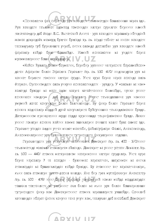 «Психология фан сифатида рух хакидаги таълимотдан бошланиши керак эди. Рух хакидаги таълимот одамзод томонидан илгари сурилган биринчи илмий гепотеза»дир деб ёзади Л.С. Выготский Анита - рух хакидаги карашлар ибтидоий жамоа давридаёк мавжуд булган булсада эр. ав. асрда табиат ва инсон хакидаги тасаввурлар туб бурилишга учраб, антик оламда дастлабки рух хакидаги илмий фаразлар пайдо була бошлайди. Илмий психология ва ундаги барча муаммоларнинг боши шу ердадир. «Кайси йуллар билан бормагин, барибир рухнинг чегарасига боролмайсан» деган Афоризм билан Эфеслик Героклит /эр. ав. 530 -470/ индивидуал рух ва коинот бирлиги гоясини илгари сурди. Унга кура барча нарса асосида олов ётаркан. Организмдаги олов учкуни психологиядаги - рухдир. У «оловли ва нам» холатда булади ва маст одам каерга кетаётганини билмайди, чунки унинг психикаси намдир» - деб ёзади Гераклит. Унинг таъкидлашича рух намини умумий логос конунлари билан белгиланади. Бу фикр билан Гераклит барча психик ходисалар моддий дунё конунларига буйсунишни таъкидламокчи булди. Детерминизм принципини жуда содда куринишда таърифламокчи булди. Лекин унинг гоялари психик хаётни хамма эшикларни очишга калит була олмас эди. Гераклит узидан олдин утган милет мактаби, файласуфлари Фалес, Анаксимандр, Анасименларнинг рух булинмаслиги тугрисидаги фикрларини издоши. Гераклитдаги рух учкунлари кейинчалик Демокрит /эр. ав. 400 - 370/нинг таълимотида «оловли атомларга» айланди. Демокрит ва унинг устози Левкипп /эр. ав. 500 — 440/ атомик материализм назариясини илгари сурдилар. Унга кура барча нарсалар 2 та асосдан - булинмас харакатчан, шарсимон ва енгил атомлардан ва бушликлардан пайдо булади. Бу атомнинг энг харакатчанлари, яъни олов атомлари рухни хосил килади. Яна бир грек мутафаккири Анаксагор /эр. ав. 500 - 428/ нинг барча нарсалар гамеомерий номли майда моддалардан ташкил топганлиги ва уларнинг акл билан ва яъни рух билан бошкарилиши тугрисидаги фикр хам Демокритнинг атомик карашларига ухшайди. Сочилиб кетишидан иборат физик конуни тана учун хам, таалукли деб хисоблаб Демокрит 