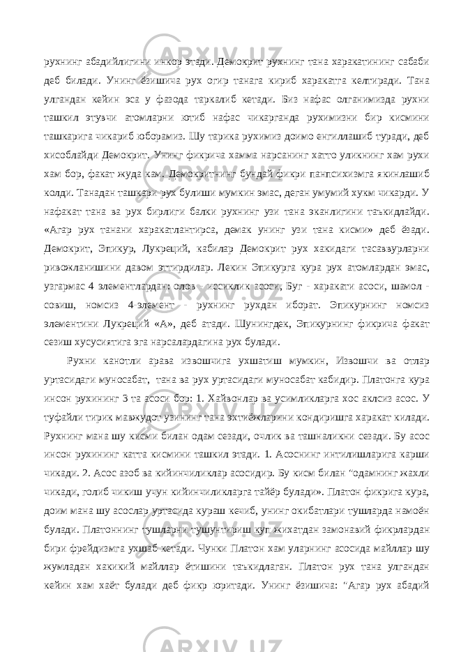 рухнинг абадийлигини инкор этади. Демокрит рухнинг тана харакатининг сабаби деб билади. Унинг ёзишича рух огир танага кириб харакатга келтиради. Тана улгандан кейин эса у фазода таркалиб кетади. Биз нафас олганимизда рухни ташкил этувчи атомларни ютиб нафас чикарганда рухимизни бир кисмини ташкарига чикариб юборамиз. Шу тарика рухимиз доимо енгиллашиб туради, деб хисоблайди Демокрит. Унинг фикрича хамма нарсанинг хатто уликнинг хам рухи хам бор, факат жуда кам. Демокритнинг бундай фикри панпсихизмга якинлашиб колди. Танадан ташкари рух булиши мумкин эмас, деган умумий хукм чикарди. У нафакат тана ва рух бирлиги балки рухнинг узи тана эканлигини таъкидлайди. «Агар рух танани харакатлантирса, демак унинг узи тана кисми» деб ёзади. Демокрит, Эпикур, Лукреций, кабилар Демокрит рух хакидаги тасаввурларни ривожланишини давом эттирдилар. Лекин Эпикурга кура рух атомлардан эмас, узгармас 4 элементлардан: олов - иссиклик асоси, Буг - харакати асоси, шамол - совиш, номсиз 4-элемент - рухнинг рухдан иборат. Эпикурнинг номсиз элементини Лукреций «А», деб атади. Шунингдек, Эпикурнинг фикрича факат сезиш хусусиятига эга нарсалардагина рух булади. Рухни канотли арава извошчига ухшатиш мумкин, Извошчи ва отлар уртасидаги муносабат, тана ва рух уртасидаги муносабат кабидир. Платонга кура инсон рухининг 3 та асоси бор: 1. Хайвонлар ва усимликларга хос аклсиз асос. У туфайли тирик мавжудот узининг тана эхтиёжларини кондиришга харакат килади. Рухнинг мана шу кисми билан одам сезади, очлик ва ташналикни сезади. Бу асос инсон рухининг катта кисмини ташкил этади. 1. Асоснинг интилишларига карши чикади. 2. Асос азоб ва кийинчиликлар асосидир. Бу кисм билан &#34;одамнинг жахли чикади, голиб чикиш учун кийинчиликларга тайёр булади». Платон фикрига кура, доим мана шу асослар уртасида кураш кечиб, унинг окибатлари тушларда намоён булади. Платоннинг тушларни тушунтириш куп жихатдан замонавий фикрлардан бири фрейдизмга ухшаб кетади. Чунки Платон хам уларнинг асосида майллар шу жумладан хакикий майллар ётишини таъкидлаган. Платон рух тана улгандан кейин хам хаёт булади деб фикр юритади. Унинг ёзишича: &#34;Агар рух абадий 