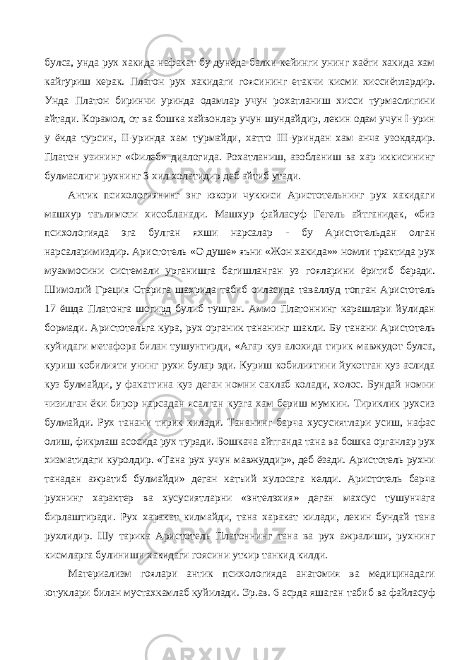 булса, унда рух хакида нафакат бу дунёда балки кейинги унинг хаёти хакида хам кайгуриш керак. Платон рух хакидаги гоясининг етакчи кисми хиссиётлардир. Унда Платон биринчи уринда одамлар учун рохатланиш хисси турмаслигини айтади. Корамол, от ва бошка хайвонлар учун шундайдир, лекин одам учун I-урин у ёкда турсин, II-уринда хам турмайди, хатто III -уриндан хам анча узокдадир. Платон узининг «Филеб» диалогида. Рохатланиш, азобланиш ва хар иккисининг булмаслиги рухнинг 3 хил холатидир деб айтиб утади. Антик психологиянинг энг юкори чуккиси Аристотельнинг рух хакидаги машхур таълимоти хисобланади. Машхур файласуф Гегель айтганидек, «биз психологияда эга булган яхши нарсалар - бу Аристотельдан олган нарсаларимиздир. Аристотель «О душе» яъни «Жон хакида»» номли трактида рух муаммосини системали урганишга багишланган уз гояларини ёритиб беради. Шимолий Греция Старига шахрида табиб оиласида таваллуд топган Аристотель 17 ёшда Платонга шогирд булиб тушган. Аммо Платоннинг карашлари йулидан бормади. Аристотельга кура, рух органик тананинг шакли. Бу танани Аристотель куйидаги метафора билан тушунтирди, «Агар куз алохида тирик мавжудот булса, куриш кобилияти унинг рухи булар эди. Куриш кобилиятини йукотган куз аслида куз булмайди, у факатгина куз деган номни саклаб колади, холос. Бундай номни чизилган ёки бирор нарсадан ясалган кузга хам бериш мумкин. Тириклик рухсиз булмайди. Рух танани тирик килади. Тананинг барча хусусиятлари усиш, нафас олиш, фикрлаш асосида рух туради. Бошкача айтганда тана ва бошка органлар рух хизматидаги куролдир. «Тана рух учун мавжуддир», деб ёзади. Аристотель рухни танадан ажратиб булмайди» деган катъий хулосага келди. Аристотель барча рухнинг характер ва хусусиятларни «энтелэхия» деган махсус тушунчага бирлаштиради. Рух харакат килмайди, тана харакат килади, лекин бундай тана рухлидир. Шу тарика Аристотель Платоннинг тана ва рух ажралиши, рухнинг кисмларга булиниши хакидаги гоясини уткир танкид килди. Материализм гоялари антик психологияда анатомия ва медицинадаги ютуклари билан мустахкамлаб куйилади. Эр.ав. 6 асрда яшаган табиб ва файласуф 