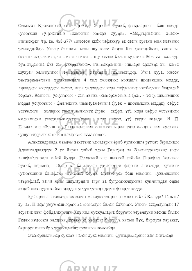 Олкмсон Кротонский фан тарихида биринчи булиб, фикрларнинг бош мияда тугилиши тугрисидаги тахминни илгари сурди». «Медицинанинг отаси» Гиппократ /эр. ав. 460-377/ Ликсеон каби тафаккур ва сезги органи мия эканини таъкидлайди. Унинг ёзишича мана шу кисм билан биз фикрлаймиз, яхши ва ёмонни ажратамиз, танамизнинг мана шу кисми билан курамиз. Мия сог холатда булгандагина биз сог фикрлаймиз». Гиппократнинг ишлари орасида энг катта шухрат келтиргани темперамент хакидаги таълимотдир. Унга кура, инсон темпераментини организмдаги 4 хил суюклик: миядаги шилимшик модда, юракдаги жигардаги сафро, кора талокдаги кора сафронинг нисбатини белгилаб беради. Коннинг устунлиги - сангвиник темпераментига (лот. - кон), шилимшик модда устунлиги - флегматик темпераментига (грек – шилимшик модда), сафро устунлиги - холерик темпераментига (грек - сафро, ут), кора сафро устунлиги меланхолик темпераментига (грек - кора сафро, ут) тугри келади. И. П. Павловнинг айтишича, Гиппократ сон-саноксиз вариантлар ичида инсон хулкини тушунтирувчи капитал назарияга асос солди. Александрияда маълум вактгача уликларни ёриб урганишга рухсат берилиши Александриядаги 2 та йирик табиб олим Герофил ва Эразистрантнинг янги кашфиётларига сабаб булди. Птолемейнинг шахсий табиби Герофил биринчи булиб, нервлар, пайлар ва богламлар уртасидаги фаркни аниклади, кузнинг тузилишини батафсил тарифлаб берди. Эразистрат бош миянинг тузилишини таърифлаб, катта ярим шарлардаги эгри ва бугриликларнинг куплигидан одам аклий жихатдан хайвонлардан устун туради деган фикрга келди. Бу барча анатомо-физиологик маълумотларни римлик табиб Клавдий Гален / эр .ав. II аср/ умумлаштирди ва янгилари билан бойитди. Унинг асарларидан 17 асргача кенг фойдаланилди. Хар хил мускулларга борувчи нервларни кесиш билан Гален хулосага келдики, тананинг нервсиз бирорта кисми йук, бирорта харакат, бирорта хиссиёт уларнинг иштирокисиз кечмайди. Экспериментлар оркали Гален орка миянинг функцияларини хам аниклади. 