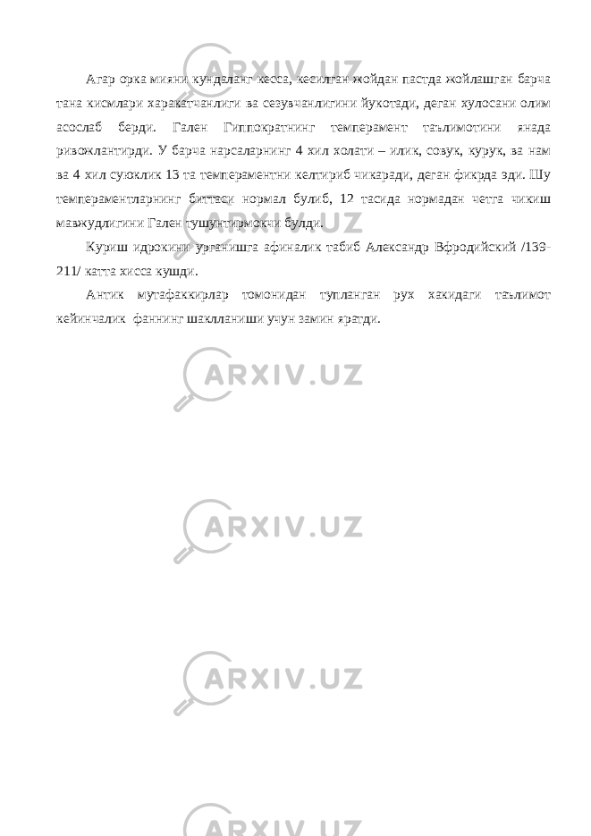 Агар орка мияни кундаланг кесса, кесилган жойдан пастда жойлашган барча тана кисмлари харакатчанлиги ва сезувчанлигини йукотади, деган хулосани олим асослаб берди. Гален Гиппократнинг темперамент таълимотини янада ривожлантирди. У барча нарсаларнинг 4 хил холати – илик, совук, курук, ва нам ва 4 хил суюклик 13 та темпераментни келтириб чикаради, деган фикрда эди. Шу темпераментларнинг биттаси нормал булиб, 12 тасида нормадан четга чикиш мавжудлигини Гален тушунтирмокчи булди. Куриш идрокини урганишга афиналик табиб Александр Вфродийский /139- 211/ катта хисса кушди. Антик мутафаккирлар томонидан тупланган рух хакидаги таълимот кейинчалик фаннинг шаклланиши учун замин яратди. 