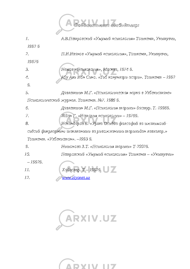 Фойдаланилган адабиётлар: 1. А.В.Петровский «Умумий психология» Тошкент, Укитувчи, 1992 й 2. П.И.Иванов «Умумий психология», Тошкент, Укитувчи, 1967й 3. Немов «Психология», Москва, 1974 й. 4. Абу Али Ибн Сино. «Тиб конунлари асари». Тошкент – 1992 й. 5. Давлетшин М.Г. «Психологическая наука в Узбекистане» Психологический журнал. Тошкент. №7. 1986 й. 6. Давлетшин М.Г. «Психология тарихи» дастур. Т.-1996й. 7. Ждан Г. «История психологии» – 1976й. 8. Искандаров Б. «Урта Осиёда фалсафий ва ижтимоий- сиёсий фикрларнинг шаклланиши ва ривожланиши тарихидан лавхалар.» Тошкент. «Узбекистон». –1993 й. 9. Нишонова З.Т. «Психология тарихи» Т-2002й. 10. Петровский «Умумий психология» Тошкент – «Укитувчи» – 1992й. 11. Хадислар. Т – 1992й. 12. www.ziyonet.uz 