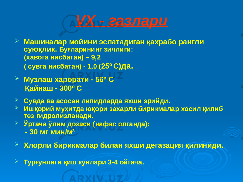 VX - газлари  Машиналар мойини эслатадиган қахрабо рангли суюқлик. Буғларининг зичлиги: (хавога нисбатан) – 9,2 ( сувга нисбатан) - 1,0 ( 25º С )да.  Музлаш харорати - 56º С Қайнаш - 300º С  Сувда ва асосан липидларда яхши эрийди.  Ишқорий муҳитда юқори захарли бирикмалар хосил қилиб тез гидролизланади.  Ўртача ўлим дозаси (нафас олганда): - 30 мг мин/м 3  Хлорли бирикмалар билан яхши дегазация қилиниди.  Турғунлиги қиш кунлари 3-4 ойгача. 